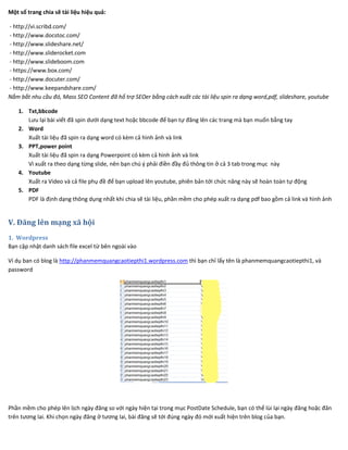 Một số trang chia sẽ tài liệu hiệu quả:
- http://vi.scribd.com/
- http://www.docstoc.com/
- http://www.slideshare.net/
- http://www.sliderocket.com
- http://www.slideboom.com
- https://www.box.com/
- http://www.docuter.com/
- http://www.keepandshare.com/
Nắm bắt nhu cầu đó, Mass SEO Content đã hổ trợ SEOer bằng cách xuất các tài liệu spin ra dạng word,pdf, slideshare, youtube
1. Txt,bbcode
Lưu lại bài viết đã spin dưới dạng text hoặc bbcode để bạn tự đăng lên các trang mà bạn muốn bằng tay
2. Word
Xuất tài liệu đã spin ra dạng word có kèm cả hình ảnh và link
3. PPT,power point
Xuất tài liệu đã spin ra dạng Powerpoint có kèm cả hình ảnh và link
Vì xuất ra theo dạng từng slide, nên bạn chú ý phải điền đầy đủ thông tin ở cả 3 tab trong mục này
4. Youtube
Xuất ra Video và cả file phụ đề để bạn upload lên youtube, phiên bản tới chức năng này sẽ hoàn toàn tự động
5. PDF
PDF là định dạng thông dụng nhất khi chia sẽ tài liệu, phần mềm cho phép xuất ra dạng pdf bao gồm cả link và hình ảnh
V. Đăng lên mạng xã hội
1. Wordpress
Bạn cập nhật danh sách file excel từ bên ngoài vào
Ví dụ ban có blog là http://phanmemquangcaotiepthi1.wordpress.com thì bạn chỉ lấy tên là phanmemquangcaotiepthi1, và
password
Phần mềm cho phép lên lịch ngày đăng so với ngày hiện tại trong mục PostDate Schedule, bạn có thể lùi lại ngày đăng hoặc đăn
trên tương lai. Khi chọn ngày đăng ở tương lai, bài đăng sẽ tới đúng ngày đó mới xuất hiện trên blog của bạn.
 