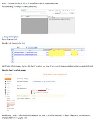 From … To: Đăng bài theo số thứ tự từ blog số bao nhiêu tới blog thứ bao nhiêu
Article Per Blog: Số lượng bài sẽ đăng trên 1 blog
2. Đăng lên BlogSpot
Được đăng qua email
Bạn cần một file excel như hình
Cột A là địa chỉ của blogger của bạn, B là địa chỉ email mà bạn dùng để gửi email, C là password của email bạn dung để gửi ở cột B
Cách lấy địa chỉ email của blogger
Bạn vào mục Cài đặt -> Điện thoại di động và email, bạn nhập 4 chữ số [secretWords], và lấy địa chỉ email đó, sau đó chọn tùy
chọn [Xuất bản email ngay lập tức]
 