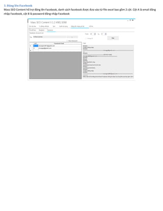3. Đăng lên Facebook
Mass SEO Content hổ trợ đăng lên Facebook, danh sách facebook được đưa vào từ file excel bao gồm 2 cột. Cột A là email đăng
nhập Facebook, cột B là password đăng nhập Facebook
 