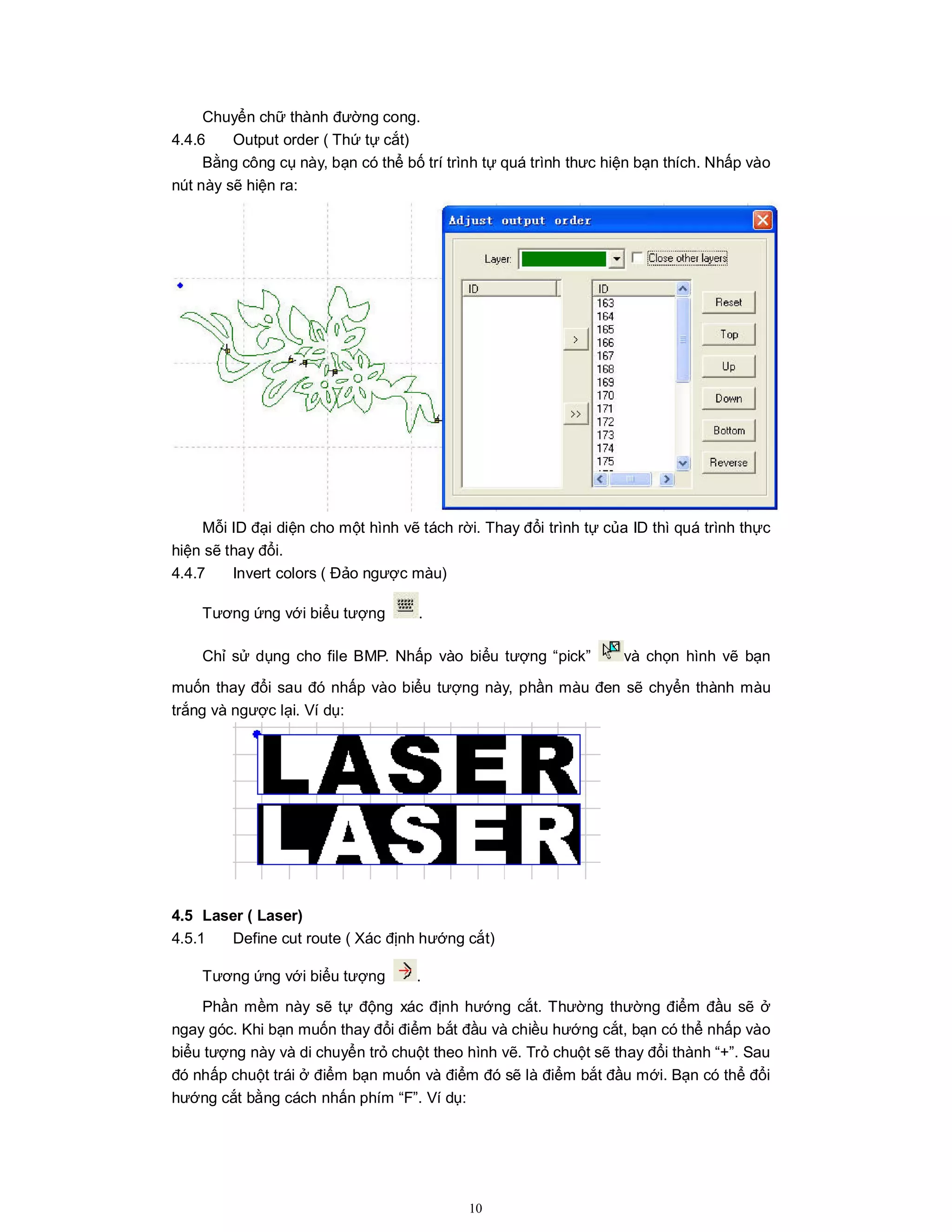 10
Chuyển chữ thành đường cong.
4.4.6 Output order ( Thứ tự cắt)
Bằng công cụ này, bạn có thể bố trí trình tự quá trình thưc hiện bạn thích. Nhấp vào
nút này sẽ hiện ra:
Mỗi ID đại diện cho một hình vẽ tách rời. Thay đổi trình tự của ID thì quá trình thực
hiện sẽ thay đổi.
4.4.7 Invert colors ( Đảo ngược màu)
Tương ứng với biểu tượng .
Chỉ sử dụng cho file BMP. Nhấp vào biểu tượng “pick” và chọn hình vẽ bạn
muốn thay đổi sau đó nhấp vào biểu tượng này, phần màu đen sẽ chyển thành màu
trắng và ngược lại. Ví dụ:
4.5 Laser ( Laser)
4.5.1 Define cut route ( Xác định hướng cắt)
Tương ứng với biểu tượng .
Phần mềm này sẽ tự động xác định hướng cắt. Thường thường điểm đầu sẽ ở
ngay góc. Khi bạn muốn thay đổi điểm bắt đầu và chiều hướng cắt, bạn có thể nhấp vào
biểu tượng này và di chuyển trỏ chuột theo hình vẽ. Trỏ chuột sẽ thay đổi thành “+”. Sau
đó nhấp chuột trái ở điểm bạn muốn và điểm đó sẽ là điểm bắt đầu mới. Bạn có thể đổi
hướng cắt bằng cách nhấn phím “F”. Ví dụ:
 