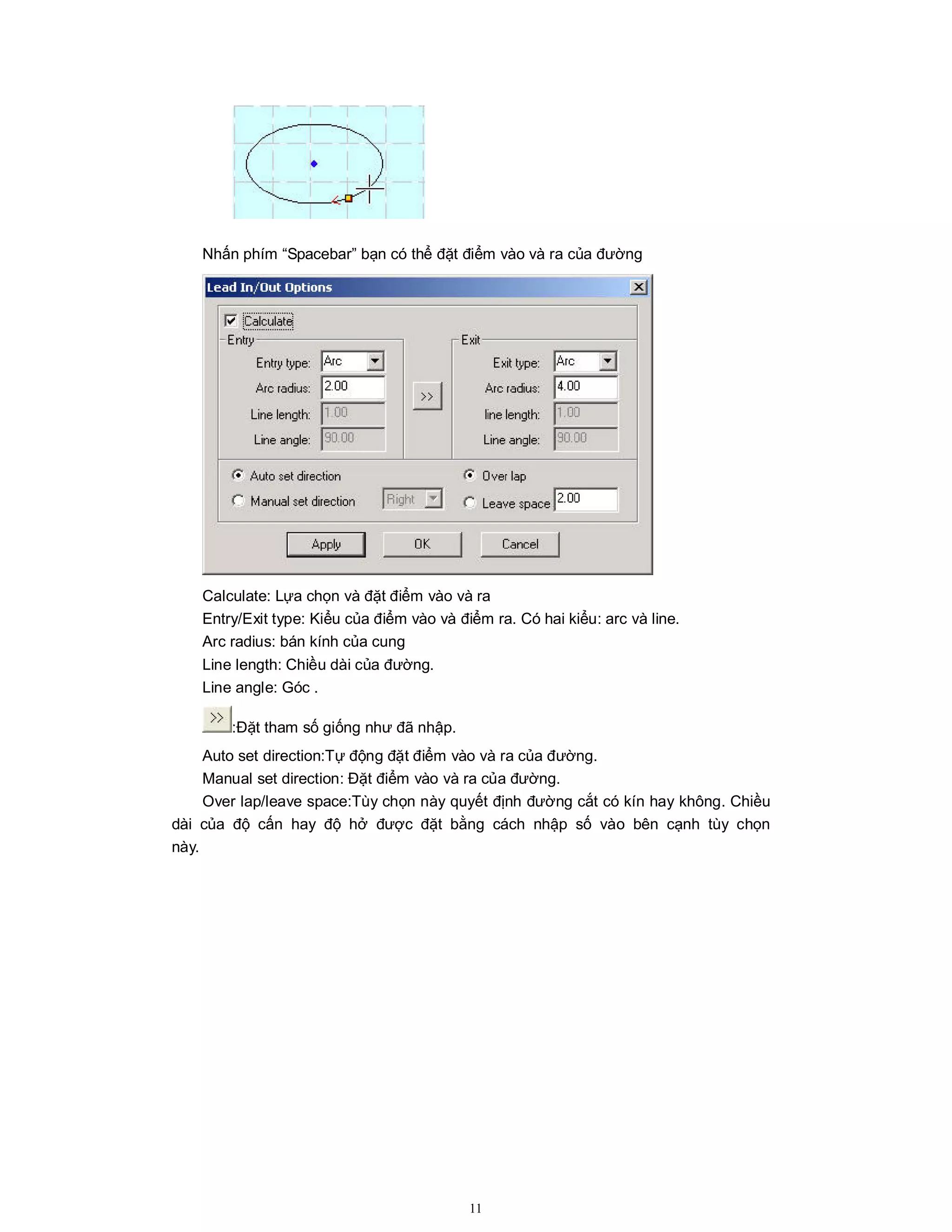 11
Nhấn phím “Spacebar” bạn có thể đặt điểm vào và ra của đường
Calculate: Lựa chọn và đặt điểm vào và ra
Entry/Exit type: Kiểu của điểm vào và điểm ra. Có hai kiểu: arc và line.
Arc radius: bán kính của cung
Line length: Chiều dài của đường.
Line angle: Góc .
:Đặt tham số giống như đã nhập.
Auto set direction:Tự động đặt điểm vào và ra của đường.
Manual set direction: Đặt điểm vào và ra của đường.
Over lap/leave space:Tùy chọn này quyết định đường cắt có kín hay không. Chiều
dài của độ cấn hay độ hở được đặt bằng cách nhập số vào bên cạnh tùy chọn
này.
 