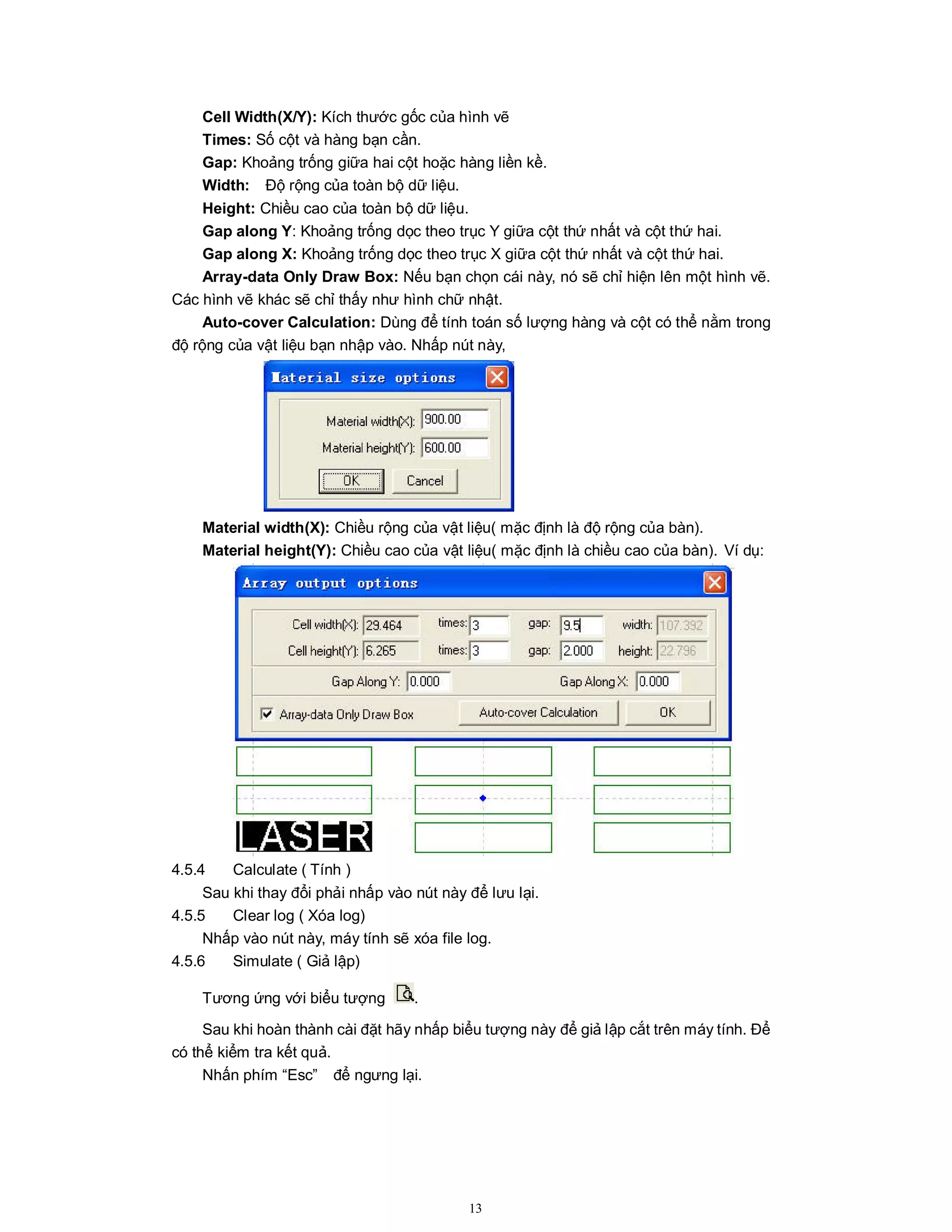 13
Cell Width(X/Y): Kích thước gốc của hình vẽ
Times: Số cột và hàng bạn cần.
Gap: Khoảng trống giữa hai cột hoặc hàng liền kề.
Width: Độ rộng của toàn bộ dữ liệu.
Height: Chiều cao của toàn bộ dữ liệu.
Gap along Y: Khoảng trống dọc theo trục Y giữa cột thứ nhất và cột thứ hai.
Gap along X: Khoảng trống dọc theo trục X giữa cột thứ nhất và cột thứ hai.
Array-data Only Draw Box: Nếu bạn chọn cái này, nó sẽ chỉ hiện lên một hình vẽ.
Các hình vẽ khác sẽ chỉ thấy như hình chữ nhật.
Auto-cover Calculation: Dùng để tính toán số lượng hàng và cột có thể nằm trong
độ rộng của vật liệu bạn nhập vào. Nhấp nút này,
Material width(X): Chiều rộng của vật liệu( mặc định là độ rộng của bàn).
Material height(Y): Chiều cao của vật liệu( mặc định là chiều cao của bàn). Ví dụ:
4.5.4 Calculate ( Tính )
Sau khi thay đổi phải nhấp vào nút này để lưu lại.
4.5.5 Clear log ( Xóa log)
Nhấp vào nút này, máy tính sẽ xóa file log.
4.5.6 Simulate ( Giả lập)
Tương ứng với biểu tượng .
Sau khi hoàn thành cài đặt hãy nhấp biểu tượng này để giả lập cắt trên máy tính. Để
có thể kiểm tra kết quả.
Nhấn phím “Esc” để ngưng lại.
 