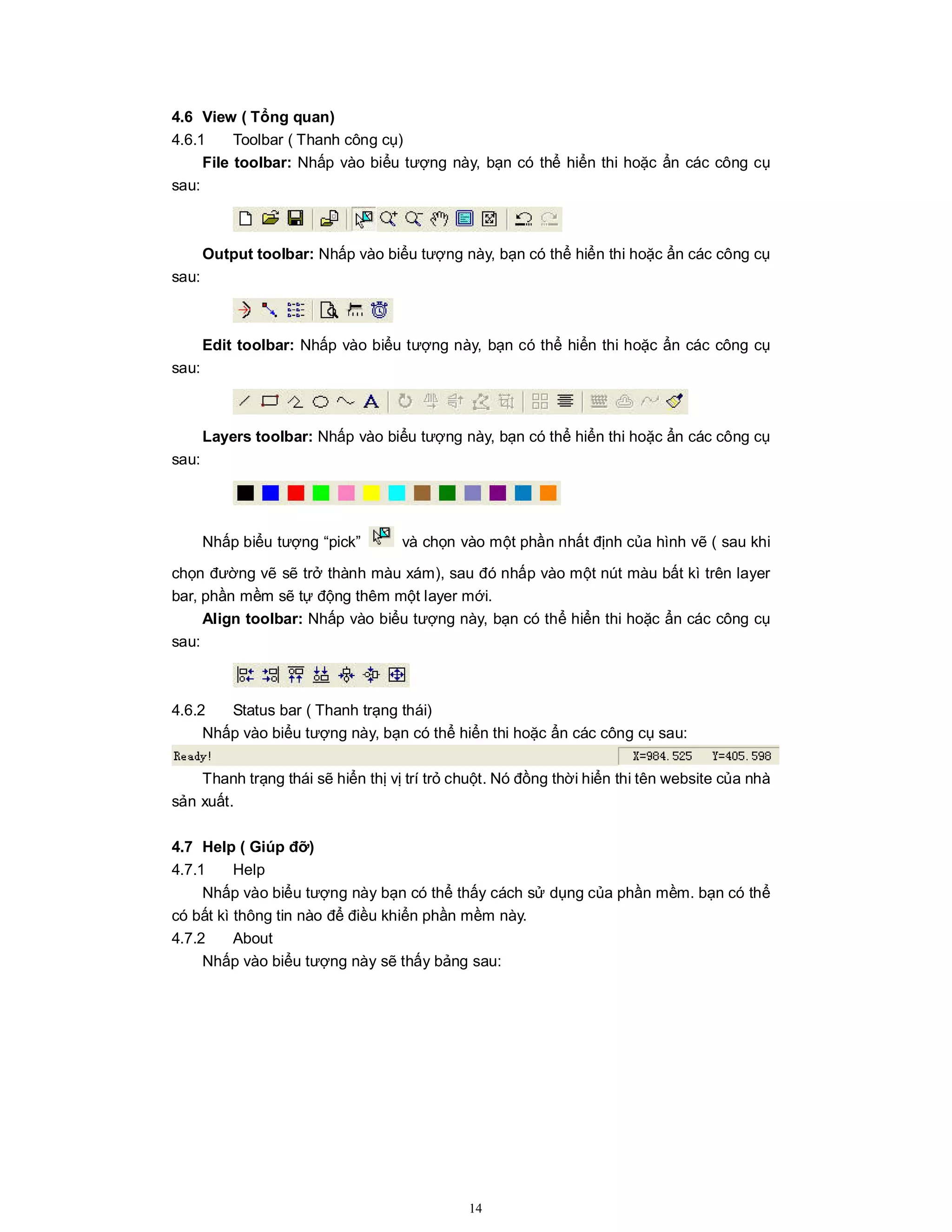 14
4.6 View ( Tổng quan)
4.6.1 Toolbar ( Thanh công cụ)
File toolbar: Nhấp vào biểu tượng này, bạn có thể hiển thi hoặc ẩn các công cụ
sau:
Output toolbar: Nhấp vào biểu tượng này, bạn có thể hiển thi hoặc ẩn các công cụ
sau:
Edit toolbar: Nhấp vào biểu tượng này, bạn có thể hiển thi hoặc ẩn các công cụ
sau:
Layers toolbar: Nhấp vào biểu tượng này, bạn có thể hiển thi hoặc ẩn các công cụ
sau:
Nhấp biểu tượng “pick” và chọn vào một phần nhất định của hình vẽ ( sau khi
chọn đường vẽ sẽ trở thành màu xám), sau đó nhấp vào một nút màu bất kì trên layer
bar, phần mềm sẽ tự động thêm một layer mới.
Align toolbar: Nhấp vào biểu tượng này, bạn có thể hiển thi hoặc ẩn các công cụ
sau:
4.6.2 Status bar ( Thanh trạng thái)
Nhấp vào biểu tượng này, bạn có thể hiển thi hoặc ẩn các công cụ sau:
Thanh trạng thái sẽ hiển thị vị trí trỏ chuột. Nó đồng thời hiển thi tên website của nhà
sản xuất.
4.7 Help ( Giúp đỡ)
4.7.1 Help
Nhấp vào biểu tượng này bạn có thể thấy cách sử dụng của phần mềm. bạn có thể
có bất kì thông tin nào để điều khiển phần mềm này.
4.7.2 About
Nhấp vào biểu tượng này sẽ thấy bảng sau:
 