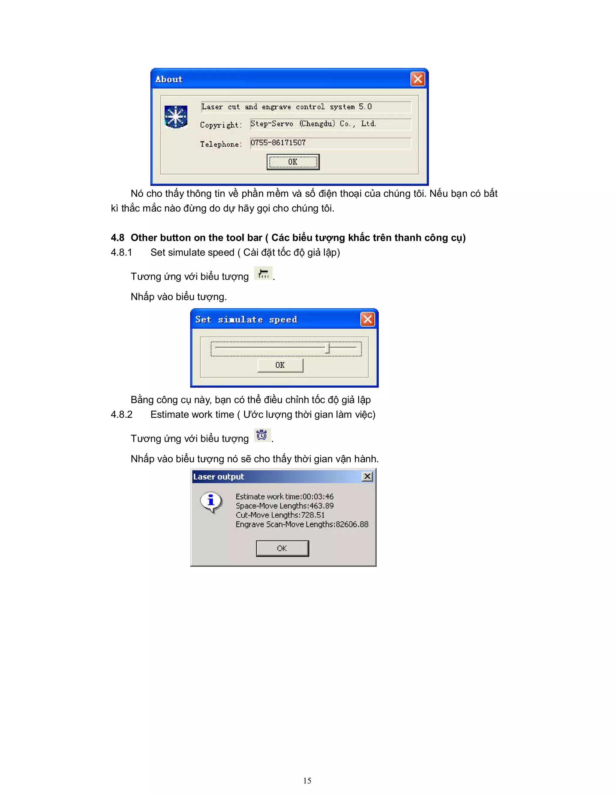 15
Nó cho thấy thông tin về phần mềm và số điện thoại của chúng tôi. Nếu bạn có bất
kì thắc mắc nào đừng do dự hãy gọi cho chúng tôi.
4.8 Other button on the tool bar ( Các biểu tượng khấc trên thanh công cụ)
4.8.1 Set simulate speed ( Cài đặt tốc độ giả lập)
Tương ứng với biểu tượng .
Nhấp vào biểu tượng.
Bằng công cụ này, bạn có thể điều chỉnh tốc độ giả lập
4.8.2 Estimate work time ( Ước lượng thời gian làm việc)
Tương ứng với biểu tượng .
Nhấp vào biểu tượng nó sẽ cho thấy thời gian vận hành.
 