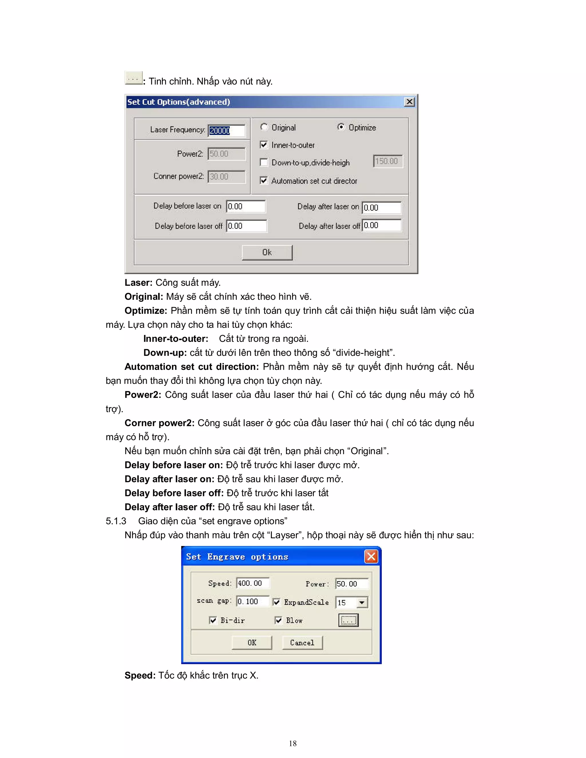 18
: Tinh chỉnh. Nhấp vào nút này.
Laser: Công suất máy.
Original: Máy sẽ cắt chính xác theo hình vẽ.
Optimize: Phần mềm sẽ tự tính toán quy trình cắt cải thiện hiệu suất làm việc của
máy. Lựa chọn này cho ta hai tùy chọn khác:
Inner-to-outer: Cắt từ trong ra ngoài.
Down-up: cắt từ dưới lên trên theo thông số “divide-height”.
Automation set cut direction: Phần mềm này sẽ tự quyết định hướng cắt. Nếu
bạn muốn thay đổi thì không lựa chọn tùy chọn này.
Power2: Công suất laser của đầu laser thứ hai ( Chỉ có tác dụng nếu máy có hỗ
trợ).
Corner power2: Công suất laser ở góc của đầu laser thứ hai ( chỉ có tác dụng nếu
máy có hỗ trợ).
Nếu bạn muốn chỉnh sửa cài đặt trên, bạn phải chọn “Original”.
Delay before laser on: Độ trễ trước khi laser được mở.
Delay after laser on: Độ trễ sau khi laser được mở.
Delay before laser off: Độ trễ trước khi laser tắt
Delay after laser off: Độ trễ sau khi laser tắt.
5.1.3 Giao diện của “set engrave options”
Nhấp đúp vào thanh màu trên cột “Layser”, hộp thoại này sẽ được hiển thị như sau:
Speed: Tốc độ khắc trên trục X.
 