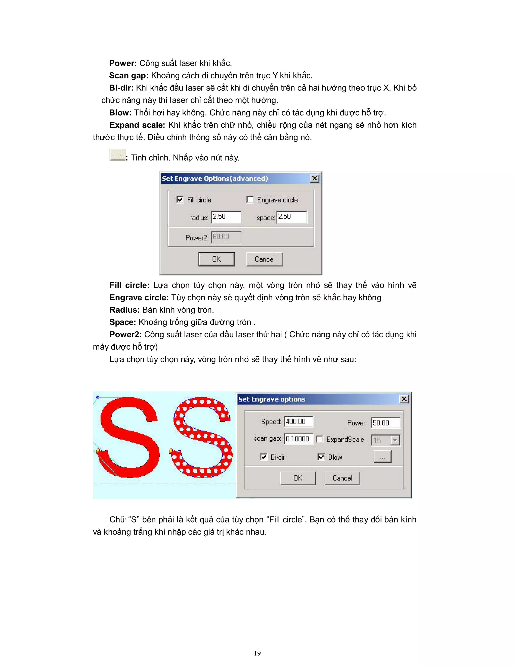 19
Power: Công suất laser khi khắc.
Scan gap: Khoảng cách di chuyển trên trục Y khi khắc.
Bi-dir: Khi khắc đầu laser sẽ cắt khi di chuyển trên cả hai hướng theo trục X. Khi bỏ
chức năng này thì laser chỉ cắt theo một hướng.
Blow: Thổi hơi hay không. Chức năng này chỉ có tác dụng khi được hỗ trợ.
Expand scale: Khi khắc trên chữ nhỏ, chiều rộng của nét ngang sẽ nhỏ hơn kích
thước thực tế. Điều chỉnh thông số này có thể cân bằng nó.
: Tinh chỉnh. Nhấp vào nút này.
Fill circle: Lựa chọn tùy chọn này, một vòng tròn nhỏ sẽ thay thế vào hình vẽ
Engrave circle: Tùy chọn này sẽ quyết định vòng tròn sẽ khắc hay không
Radius: Bán kính vòng tròn.
Space: Khoảng trống giữa đường tròn .
Power2: Công suất laser của đầu laser thứ hai ( Chức năng này chỉ có tác dụng khi
máy được hỗ trợ)
Lựa chọn tùy chọn này, vòng tròn nhỏ sẽ thay thế hình vẽ như sau:
Chữ “S” bên phải là kết quả của tùy chọn “Fill circle”. Bạn có thể thay đổi bán kính
và khoảng trắng khi nhập các giá trị khác nhau.
 