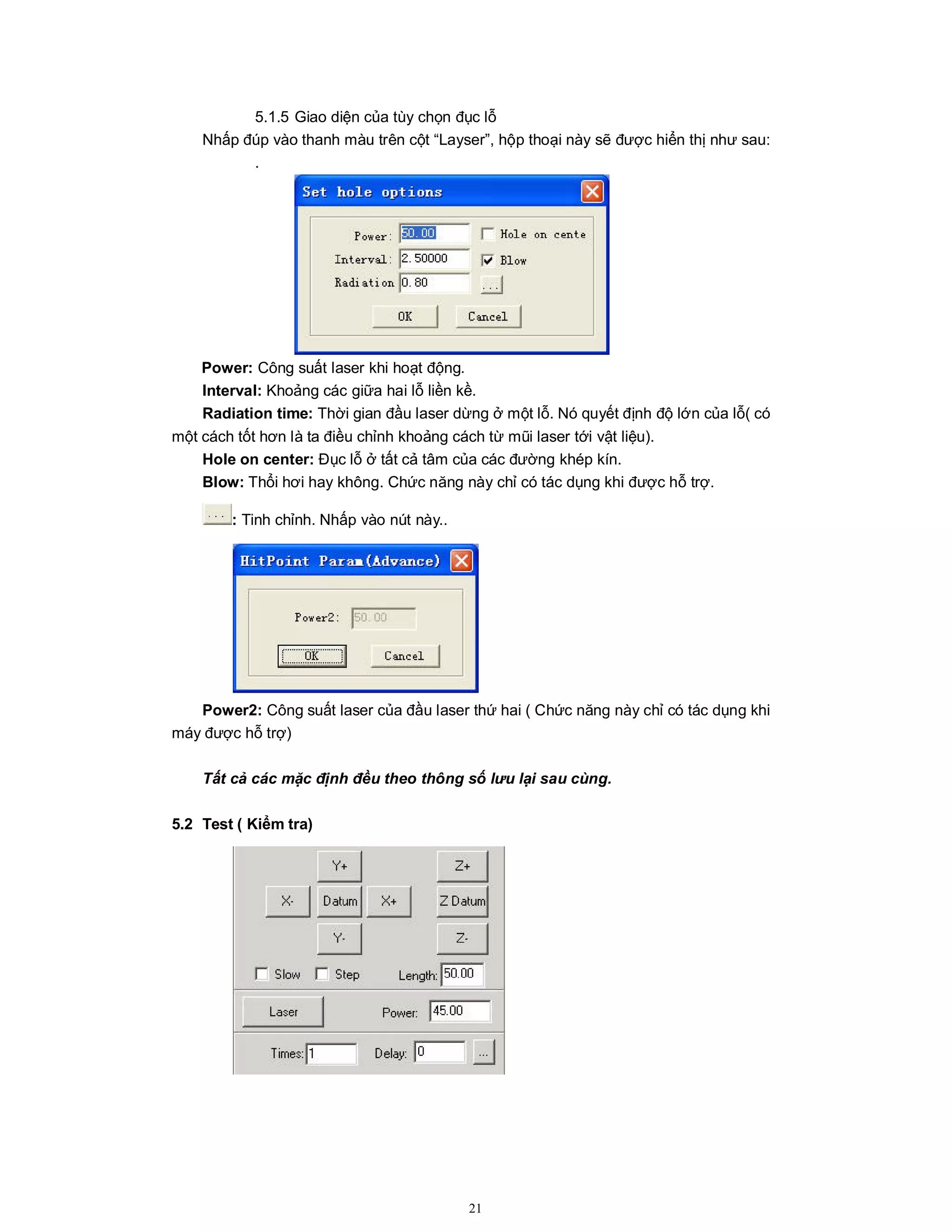 21
5.1.5 Giao diện của tùy chọn đục lỗ
Nhấp đúp vào thanh màu trên cột “Layser”, hộp thoại này sẽ được hiển thị như sau:
.
Power: Công suất laser khi hoạt động.
Interval: Khoảng các giữa hai lỗ liền kề.
Radiation time: Thời gian đầu laser dừng ở một lỗ. Nó quyết định độ lớn của lỗ( có
một cách tốt hơn là ta điều chỉnh khoảng cách từ mũi laser tới vật liệu).
Hole on center: Đục lỗ ở tất cả tâm của các đường khép kín.
Blow: Thổi hơi hay không. Chức năng này chỉ có tác dụng khi được hỗ trợ.
: Tinh chỉnh. Nhấp vào nút này..
Power2: Công suất laser của đầu laser thứ hai ( Chức năng này chỉ có tác dụng khi
máy được hỗ trợ)
Tất cả các mặc định đều theo thông số lưu lại sau cùng.
5.2 Test ( Kiểm tra)
 