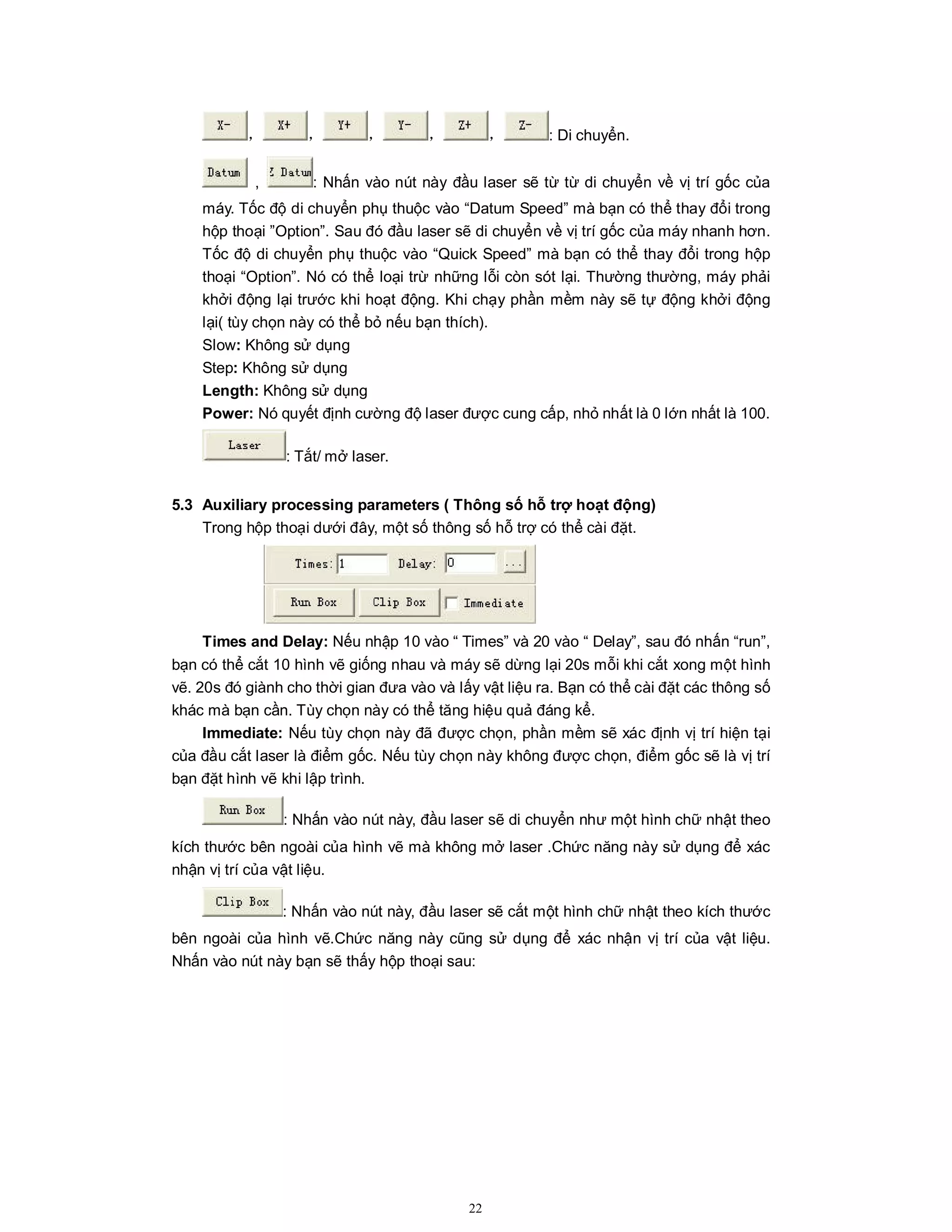22
， ， ， ， ， : Di chuyển.
, : Nhấn vào nút này đầu laser sẽ từ từ di chuyển về vị trí gốc của
máy. Tốc độ di chuyển phụ thuộc vào “Datum Speed” mà bạn có thể thay đổi trong
hộp thoại ”Option”. Sau đó đầu laser sẽ di chuyển về vị trí gốc của máy nhanh hơn.
Tốc độ di chuyển phụ thuộc vào “Quick Speed” mà bạn có thể thay đổi trong hộp
thoại “Option”. Nó có thể loại trừ những lỗi còn sót lại. Thường thường, máy phải
khởi động lại trước khi hoạt động. Khi chạy phần mềm này sẽ tự động khởi động
lại( tùy chọn này có thể bỏ nếu bạn thích).
Slow: Không sử dụng
Step: Không sử dụng
Length: Không sử dụng
Power: Nó quyết định cường độ laser được cung cấp, nhỏ nhất là 0 lớn nhất là 100.
: Tắt/ mở laser.
5.3 Auxiliary processing parameters ( Thông số hỗ trợ hoạt động)
Trong hộp thoại dưới đây, một số thông số hỗ trợ có thể cài đặt.
Times and Delay: Nếu nhập 10 vào “ Times” và 20 vào “ Delay”, sau đó nhấn “run”,
bạn có thể cắt 10 hình vẽ giống nhau và máy sẽ dừng lại 20s mỗi khi cắt xong một hình
vẽ. 20s đó giành cho thời gian đưa vào và lấy vật liệu ra. Bạn có thể cài đặt các thông số
khác mà bạn cần. Tùy chọn này có thể tăng hiệu quả đáng kể.
Immediate: Nếu tùy chọn này đã được chọn, phần mềm sẽ xác định vị trí hiện tại
của đầu cắt laser là điểm gốc. Nếu tùy chọn này không được chọn, điểm gốc sẽ là vị trí
bạn đặt hình vẽ khi lập trình.
: Nhấn vào nút này, đầu laser sẽ di chuyển như một hình chữ nhật theo
kích thước bên ngoài của hình vẽ mà không mở laser .Chức năng này sử dụng để xác
nhận vị trí của vật liệu.
: Nhấn vào nút này, đầu laser sẽ cắt một hình chữ nhật theo kích thước
bên ngoài của hình vẽ.Chức năng này cũng sử dụng để xác nhận vị trí của vật liệu.
Nhấn vào nút này bạn sẽ thấy hộp thoại sau:
 