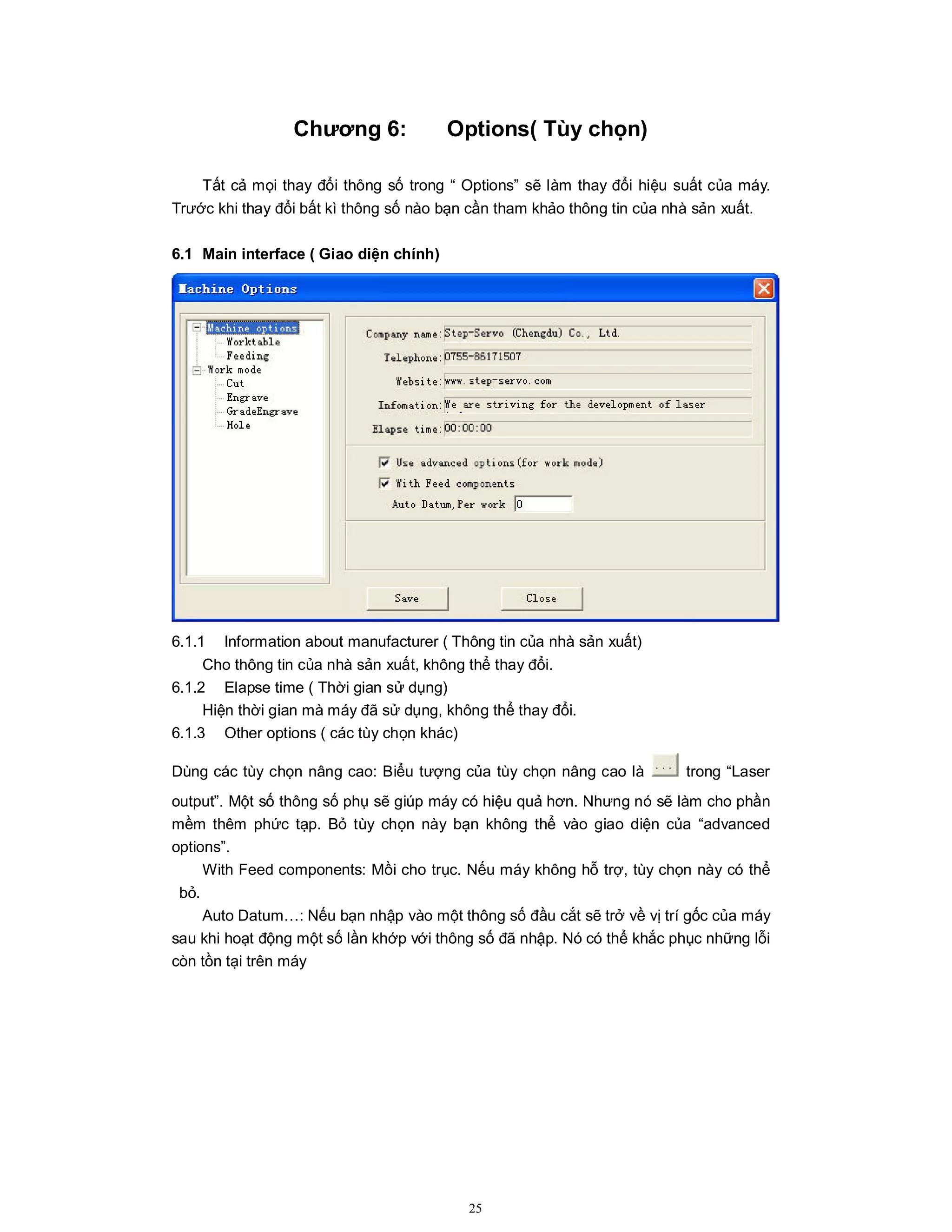 25
Chương 6: Options( Tùy chọn)
Tất cả mọi thay đổi thông số trong “ Options” sẽ làm thay đổi hiệu suất của máy.
Trước khi thay đổi bất kì thông số nào bạn cần tham khảo thông tin của nhà sản xuất.
6.1 Main interface ( Giao diện chính)
6.1.1 Information about manufacturer ( Thông tin của nhà sản xuất)
Cho thông tin của nhà sản xuất, không thể thay đổi.
6.1.2 Elapse time ( Thời gian sử dụng)
Hiện thời gian mà máy đã sử dụng, không thể thay đổi.
6.1.3 Other options ( các tùy chọn khác)
Dùng các tùy chọn nâng cao: Biểu tượng của tùy chọn nâng cao là trong “Laser
output”. Một số thông số phụ sẽ giúp máy có hiệu quả hơn. Nhưng nó sẽ làm cho phần
mềm thêm phức tạp. Bỏ tùy chọn này bạn không thể vào giao diện của “advanced
options”.
With Feed components: Mồi cho trục. Nếu máy không hỗ trợ, tùy chọn này có thể
bỏ.
Auto Datum…: Nếu bạn nhập vào một thông số đầu cắt sẽ trở về vị trí gốc của máy
sau khi hoạt động một số lần khớp với thông số đã nhập. Nó có thể khắc phục những lỗi
còn tồn tại trên máy
 
