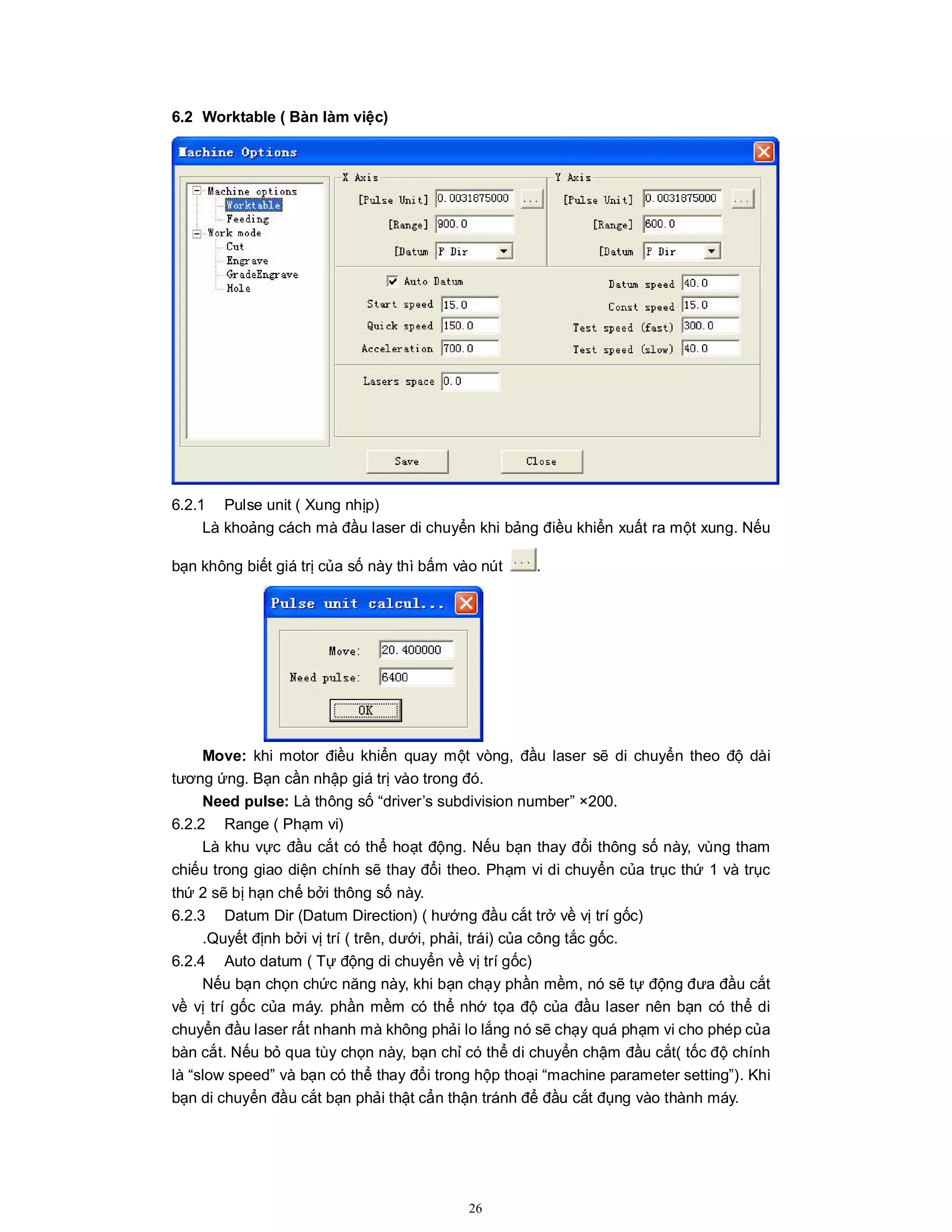 26
6.2 Worktable ( Bàn làm việc)
6.2.1 Pulse unit ( Xung nhịp)
Là khoảng cách mà đầu laser di chuyển khi bảng điều khiển xuất ra một xung. Nếu
bạn không biết giá trị của số này thì bấm vào nút .
Move: khi motor điều khiển quay một vòng, đầu laser sẽ di chuyển theo độ dài
tương ứng. Bạn cần nhập giá trị vào trong đó.
Need pulse: Là thông số “driver’s subdivision number” ×200.
6.2.2 Range ( Phạm vi)
Là khu vực đầu cắt có thể hoạt động. Nếu bạn thay đổi thông số này, vùng tham
chiếu trong giao diện chính sẽ thay đổi theo. Phạm vi di chuyển của trục thứ 1 và trục
thứ 2 sẽ bị hạn chế bởi thông số này.
6.2.3 Datum Dir (Datum Direction) ( hướng đầu cắt trở về vị trí gốc)
.Quyết định bởi vị trí ( trên, dưới, phải, trái) của công tắc gốc.
6.2.4 Auto datum ( Tự động di chuyển về vị trí gốc)
Nếu bạn chọn chức năng này, khi bạn chạy phần mềm, nó sẽ tự động đưa đầu cắt
về vị trí gốc của máy. phần mềm có thể nhớ tọa độ của đầu laser nên bạn có thể di
chuyển đầu laser rất nhanh mà không phải lo lắng nó sẽ chạy quá phạm vi cho phép của
bàn cắt. Nếu bỏ qua tùy chọn này, bạn chỉ có thể di chuyển chậm đầu cắt( tốc độ chính
là “slow speed” và bạn có thể thay đổi trong hộp thoại “machine parameter setting”). Khi
bạn di chuyển đầu cắt bạn phải thật cẩn thận tránh để đầu cắt đụng vào thành máy.
 