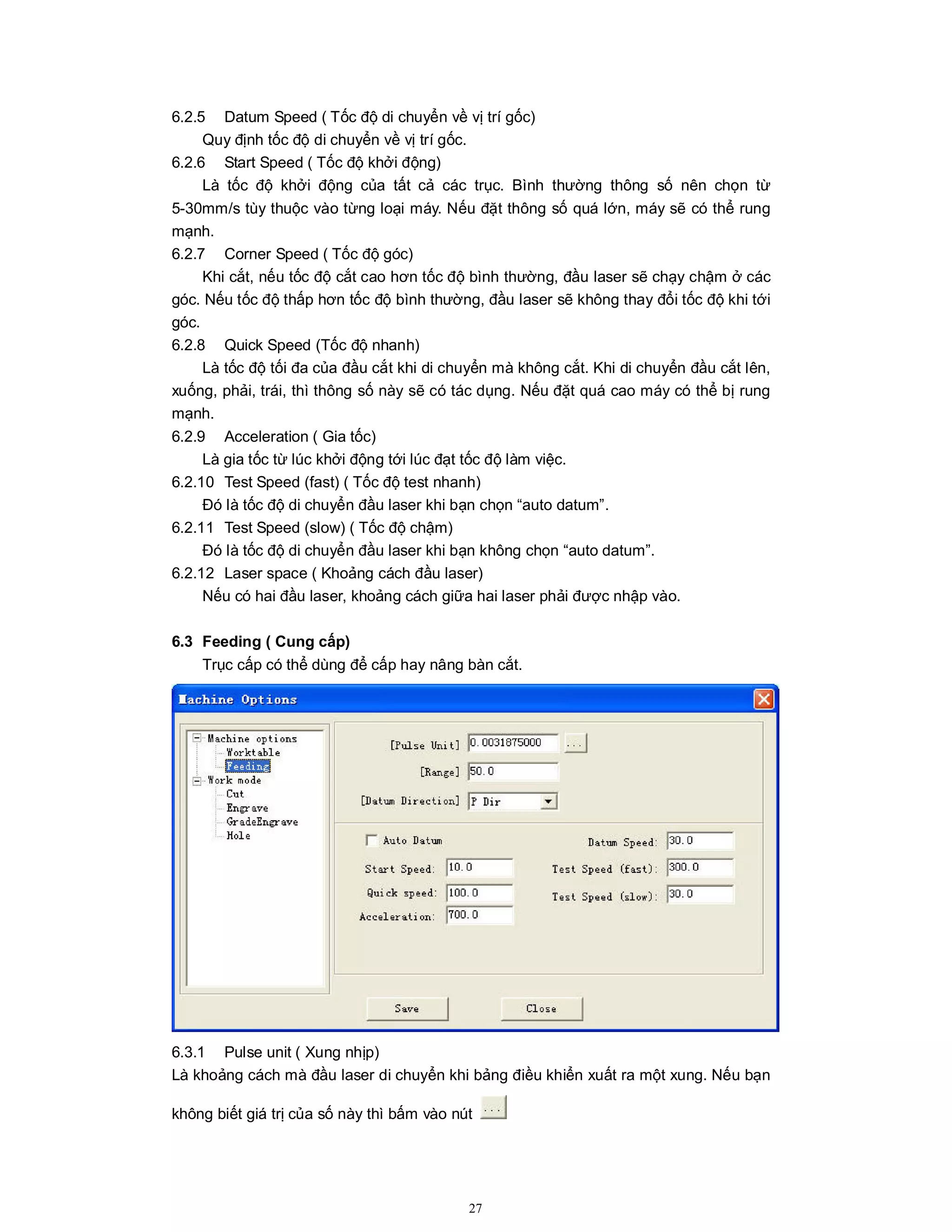 27
6.2.5 Datum Speed ( Tốc độ di chuyển về vị trí gốc)
Quy định tốc độ di chuyển về vị trí gốc.
6.2.6 Start Speed ( Tốc độ khởi động)
Là tốc độ khởi động của tất cả các trục. Bình thường thông số nên chọn từ
5-30mm/s tùy thuộc vào từng loại máy. Nếu đặt thông số quá lớn, máy sẽ có thể rung
mạnh.
6.2.7 Corner Speed ( Tốc độ góc)
Khi cắt, nếu tốc độ cắt cao hơn tốc độ bình thường, đầu laser sẽ chạy chậm ở các
góc. Nếu tốc độ thấp hơn tốc độ bình thường, đầu laser sẽ không thay đổi tốc độ khi tới
góc.
6.2.8 Quick Speed (Tốc độ nhanh)
Là tốc độ tối đa của đầu cắt khi di chuyển mà không cắt. Khi di chuyển đầu cắt lên,
xuống, phải, trái, thì thông số này sẽ có tác dụng. Nếu đặt quá cao máy có thể bị rung
mạnh.
6.2.9 Acceleration ( Gia tốc)
Là gia tốc từ lúc khởi động tới lúc đạt tốc độ làm việc.
6.2.10 Test Speed (fast) ( Tốc độ test nhanh)
Đó là tốc độ di chuyển đầu laser khi bạn chọn “auto datum”.
6.2.11 Test Speed (slow) ( Tốc độ chậm)
Đó là tốc độ di chuyển đầu laser khi bạn không chọn “auto datum”.
6.2.12 Laser space ( Khoảng cách đầu laser)
Nếu có hai đầu laser, khoảng cách giữa hai laser phải được nhập vào.
6.3 Feeding ( Cung cấp)
Trục cấp có thể dùng để cấp hay nâng bàn cắt.
6.3.1 Pulse unit ( Xung nhịp)
Là khoảng cách mà đầu laser di chuyển khi bảng điều khiển xuất ra một xung. Nếu bạn
không biết giá trị của số này thì bấm vào nút
 