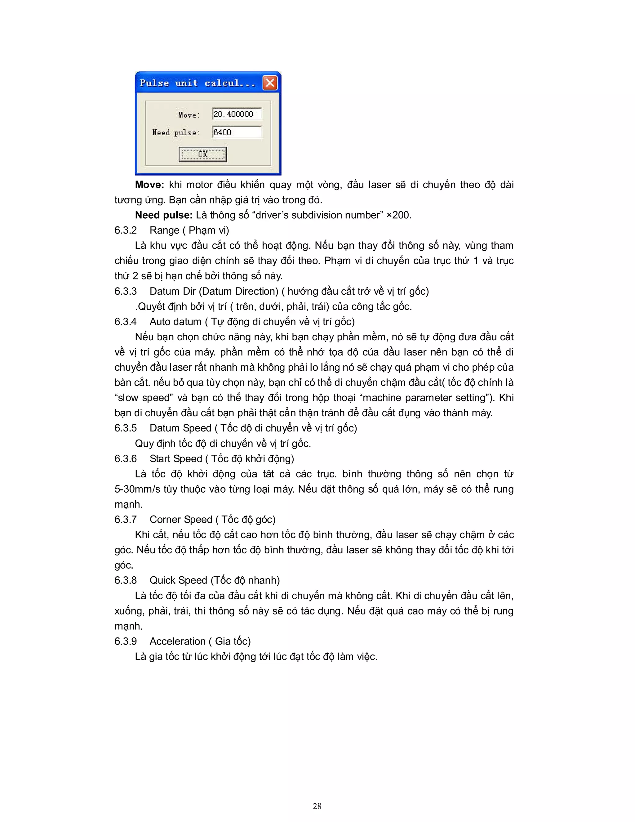 28
Move: khi motor điều khiển quay một vòng, đầu laser sẽ di chuyển theo độ dài
tương ứng. Bạn cần nhập giá trị vào trong đó.
Need pulse: Là thông số “driver’s subdivision number” ×200.
6.3.2 Range ( Phạm vi)
Là khu vực đầu cắt có thể hoạt động. Nếu bạn thay đổi thông số này, vùng tham
chiếu trong giao diện chính sẽ thay đổi theo. Phạm vi di chuyển của trục thứ 1 và trục
thứ 2 sẽ bị hạn chế bởi thông số này.
6.3.3 Datum Dir (Datum Direction) ( hướng đầu cắt trở về vị trí gốc)
.Quyết định bởi vị trí ( trên, dưới, phải, trái) của công tắc gốc.
6.3.4 Auto datum ( Tự động di chuyển về vị trí gốc)
Nếu bạn chọn chức năng này, khi bạn chạy phần mềm, nó sẽ tự động đưa đầu cắt
về vị trí gốc của máy. phần mềm có thể nhớ tọa độ của đầu laser nên bạn có thể di
chuyển đầu laser rất nhanh mà không phải lo lắng nó sẽ chạy quá phạm vi cho phép của
bàn cắt. nếu bỏ qua tùy chọn này, bạn chỉ có thể di chuyển chậm đầu cắt( tốc độ chính là
“slow speed” và bạn có thể thay đổi trong hộp thoại “machine parameter setting”). Khi
bạn di chuyển đầu cắt bạn phải thật cẩn thận tránh để đầu cắt đụng vào thành máy.
6.3.5 Datum Speed ( Tốc độ di chuyển về vị trí gốc)
Quy định tốc độ di chuyển về vị trí gốc.
6.3.6 Start Speed ( Tốc độ khởi động)
Là tốc độ khởi động của tât cả các trục. bình thường thông số nên chọn từ
5-30mm/s tùy thuộc vào từng loại máy. Nếu đặt thông số quá lớn, máy sẽ có thể rung
mạnh.
6.3.7 Corner Speed ( Tốc độ góc)
Khi cắt, nếu tốc độ cắt cao hơn tốc độ bình thường, đầu laser sẽ chạy chậm ở các
góc. Nếu tốc độ thấp hơn tốc độ bình thường, đầu laser sẽ không thay đổi tốc độ khi tới
góc.
6.3.8 Quick Speed (Tốc độ nhanh)
Là tốc độ tối đa của đầu cắt khi di chuyển mà không cắt. Khi di chuyển đầu cắt lên,
xuống, phải, trái, thì thông số này sẽ có tác dụng. Nếu đặt quá cao máy có thể bị rung
mạnh.
6.3.9 Acceleration ( Gia tốc)
Là gia tốc từ lúc khởi động tới lúc đạt tốc độ làm việc.
 