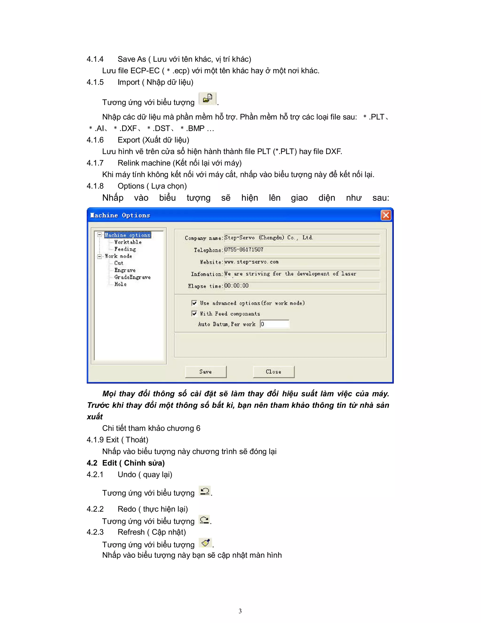 3
4.1.4 Save As ( Lưu với tên khác, vị trí khác)
Lưu file ECP-EC (﹡.ecp) với một tên khác hay ở một nơi khác.
4.1.5 Import ( Nhập dữ liệu)
Tương ứng với biểu tượng .
Nhập các dữ liệu mà phần mềm hỗ trợ. Phần mềm hỗ trợ các loại file sau: ﹡.PLT、
﹡.AI、﹡.DXF、﹡.DST、﹡.BMP …
4.1.6 Export (Xuất dữ liệu)
Lưu hình vẽ trên cửa sổ hiện hành thành file PLT (*.PLT) hay file DXF.
4.1.7 Relink machine (Kết nối lại với máy)
Khi máy tính không kết nối với máy cắt, nhấp vào biểu tượng này để kết nối lại.
4.1.8 Options ( Lựa chọn)
Nhấp vào biểu tượng sẽ hiện lên giao diện như sau:
Mọi thay đổi thông số cài đặt sẽ làm thay đổi hiệu suất làm việc của máy.
Trước khi thay đổi một thông số bất kì, bạn nên tham khảo thông tin từ nhà sản
xuất
Chi tiết tham khảo chương 6
4.1.9 Exit ( Thoát)
Nhấp vào biểu tượng này chương trình sẽ đóng lại
4.2 Edit ( Chỉnh sửa)
4.2.1 Undo ( quay lại)
Tương ứng với biểu tượng .
4.2.2 Redo ( thực hiện lại)
Tương ứng với biểu tượng .
4.2.3 Refresh ( Cập nhật)
Tương ứng với biểu tượng .
Nhấp vào biểu tượng này bạn sẽ cập nhật màn hình
 