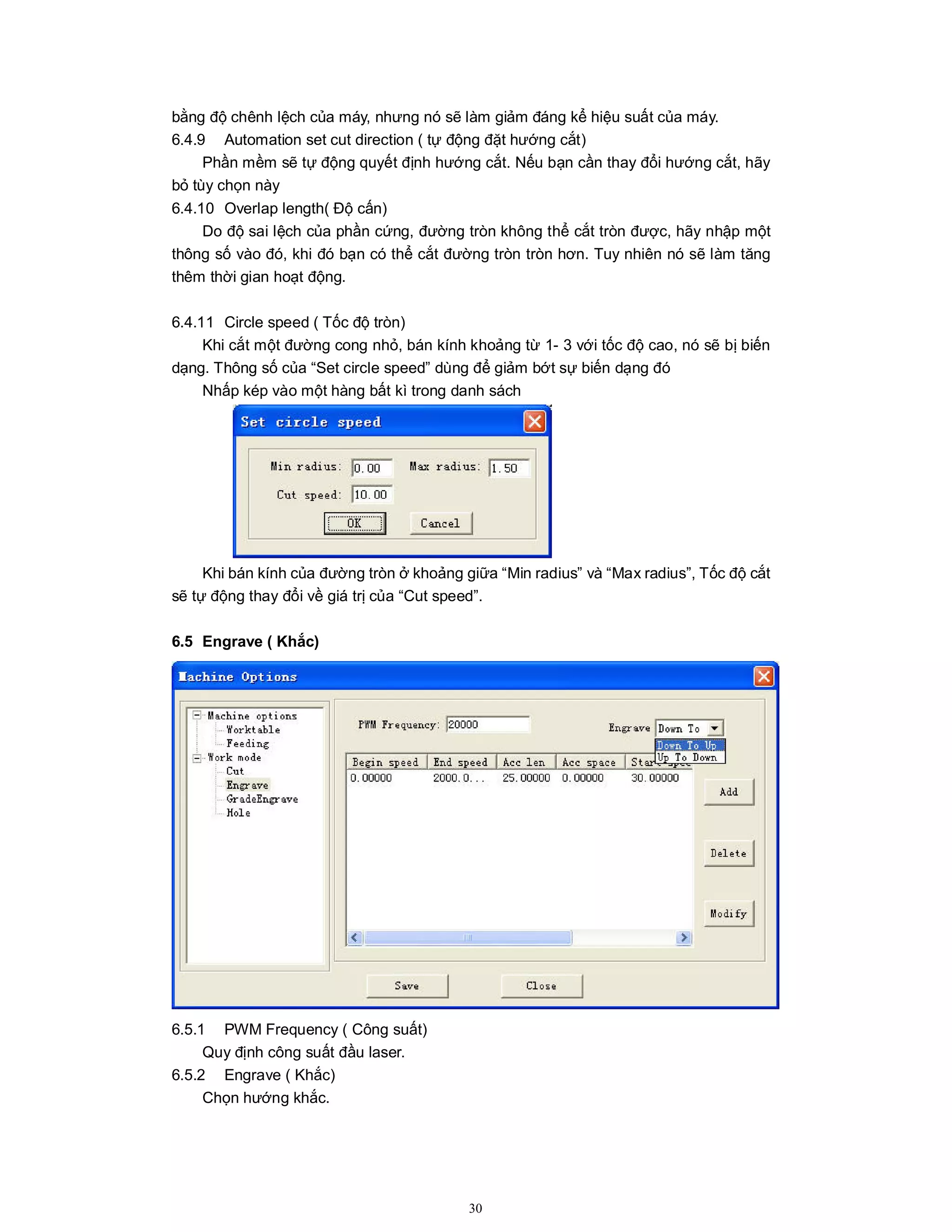 30
bằng độ chênh lệch của máy, nhưng nó sẽ làm giảm đáng kể hiệu suất của máy.
6.4.9 Automation set cut direction ( tự động đặt hướng cắt)
Phần mềm sẽ tự động quyết định hướng cắt. Nếu bạn cần thay đổi hướng cắt, hãy
bỏ tùy chọn này
6.4.10 Overlap length( Độ cấn)
Do độ sai lệch của phần cứng, đường tròn không thể cắt tròn được, hãy nhập một
thông số vào đó, khi đó bạn có thể cắt đường tròn tròn hơn. Tuy nhiên nó sẽ làm tăng
thêm thời gian hoạt động.
6.4.11 Circle speed ( Tốc độ tròn)
Khi cắt một đường cong nhỏ, bán kính khoảng từ 1- 3 với tốc độ cao, nó sẽ bị biến
dạng. Thông số của “Set circle speed” dùng để giảm bớt sự biến dạng đó
Nhấp kép vào một hàng bất kì trong danh sách
Khi bán kính của đường tròn ở khoảng giữa “Min radius” và “Max radius”, Tốc độ cắt
sẽ tự động thay đổi về giá trị của “Cut speed”.
6.5 Engrave ( Khắc)
6.5.1 PWM Frequency ( Công suất)
Quy định công suất đầu laser.
6.5.2 Engrave ( Khắc)
Chọn hướng khắc.
 