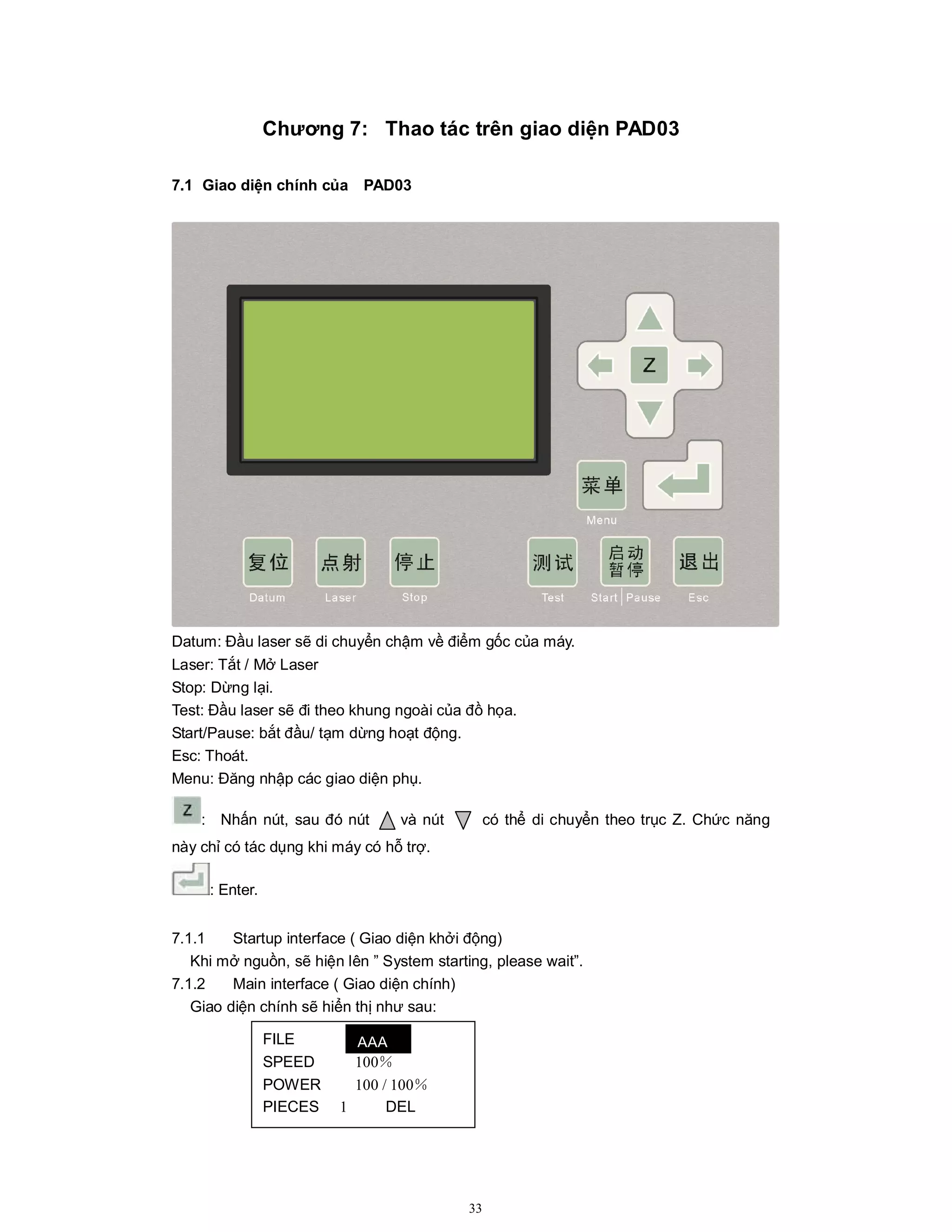 33
Chương 7: Thao tác trên giao diện PAD03
7.1 Giao diện chính của PAD03
Datum: Đầu laser sẽ di chuyển chậm về điểm gốc của máy.
Laser: Tắt / Mở Laser
Stop: Dừng lại.
Test: Đầu laser sẽ đi theo khung ngoài của đồ họa.
Start/Pause: bắt đầu/ tạm dừng hoạt động.
Esc: Thoát.
Menu: Đăng nhập các giao diện phụ.
: Nhấn nút, sau đó nút và nút có thể di chuyển theo trục Z. Chức năng
này chỉ có tác dụng khi máy có hỗ trợ.
: Enter.
7.1.1 Startup interface ( Giao diện khởi động)
Khi mở nguồn, sẽ hiện lên ” System starting, please wait”.
7.1.2 Main interface ( Giao diện chính)
Giao diện chính sẽ hiển thị như sau:
FILE
SPEED 100％
POWER 100 / 100％
PIECES 1 DEL
AAA
 