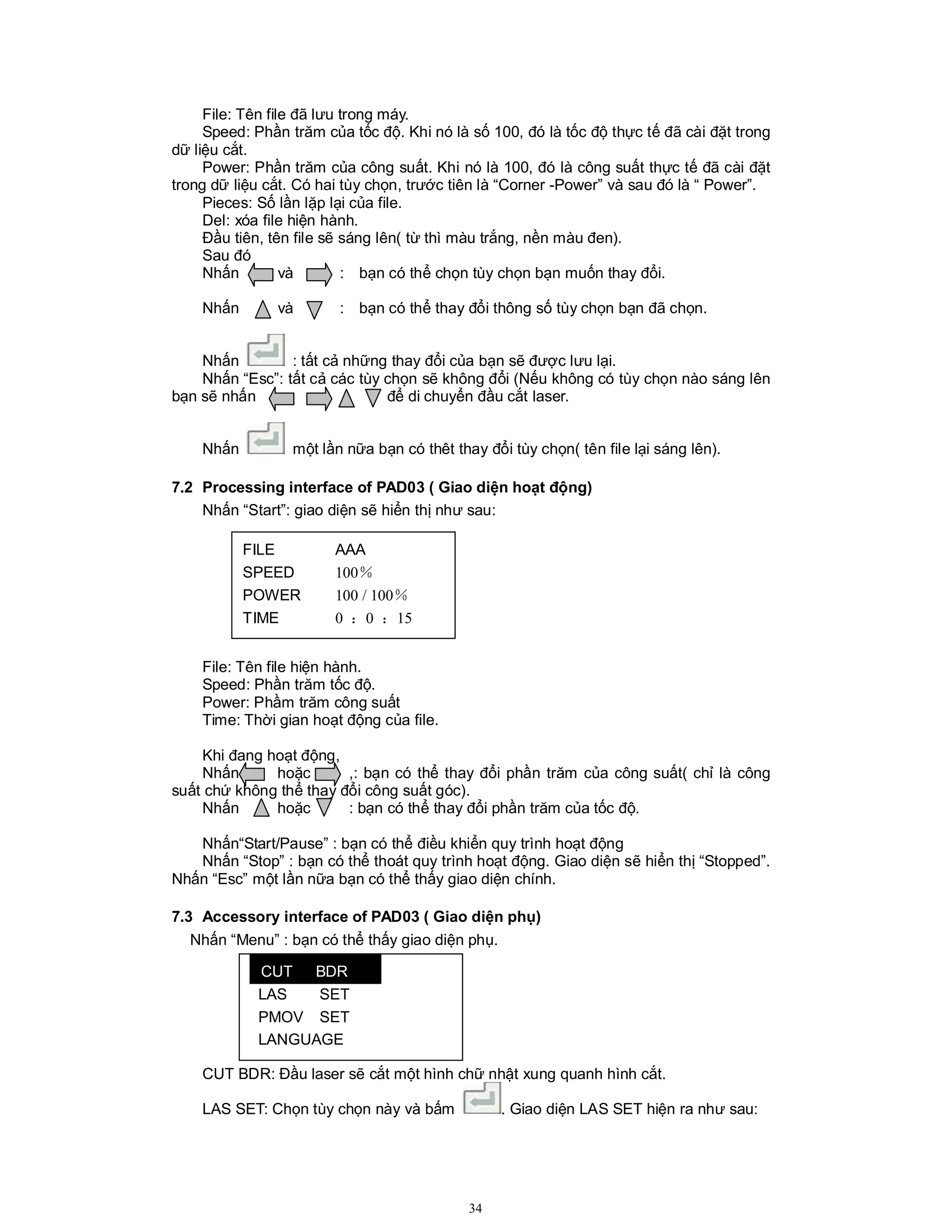 34
File: Tên file đã lưu trong máy.
Speed: Phần trăm của tốc độ. Khi nó là số 100, đó là tốc độ thực tế đã cài đặt trong
dữ liệu cắt.
Power: Phần trăm của công suất. Khi nó là 100, đó là công suất thực tế đã cài đặt
trong dữ liệu cắt. Có hai tùy chọn, trước tiên là “Corner -Power” và sau đó là “ Power”.
Pieces: Số lần lặp lại của file.
Del: xóa file hiện hành.
Đầu tiên, tên file sẽ sáng lên( từ thì màu trắng, nền màu đen).
Sau đó
Nhấn và : bạn có thể chọn tùy chọn bạn muốn thay đổi.
Nhấn và : bạn có thể thay đổi thông số tùy chọn bạn đã chọn.
Nhấn : tất cả những thay đổi của bạn sẽ được lưu lại.
Nhấn “Esc”: tất cả các tùy chọn sẽ không đổi (Nếu không có tùy chọn nào sáng lên
bạn sẽ nhấn để di chuyển đầu cắt laser.
Nhấn một lần nữa bạn có thêt thay đổi tùy chọn( tên file lại sáng lên).
7.2 Processing interface of PAD03 ( Giao diện hoạt động)
Nhấn “Start”: giao diện sẽ hiển thị như sau:
File: Tên file hiện hành.
Speed: Phần trăm tốc độ.
Power: Phầm trăm công suất
Time: Thời gian hoạt động của file.
Khi đang hoạt động,
Nhấn hoặc ,: bạn có thể thay đổi phần trăm của công suất( chỉ là công
suất chứ không thể thay đổi công suất góc).
Nhấn hoặc : bạn có thể thay đổi phần trăm của tốc độ.
Nhấn“Start/Pause” : bạn có thể điều khiển quy trình hoạt động
Nhấn “Stop” : bạn có thể thoát quy trình hoạt động. Giao diện sẽ hiển thị “Stopped”.
Nhấn “Esc” một lần nữa bạn có thể thấy giao diện chính.
7.3 Accessory interface of PAD03 ( Giao diện phụ)
Nhấn “Menu” : bạn có thể thấy giao diện phụ.
CUT BDR: Đầu laser sẽ cắt một hình chữ nhật xung quanh hình cắt.
LAS SET: Chọn tùy chọn này và bấm . Giao diện LAS SET hiện ra như sau:
FILE AAA
SPEED 100％
POWER 100 / 100％
TIME 0 ：0 ：15
LAS SET
PMOV SET
LANGUAGE
CUT BDR
 