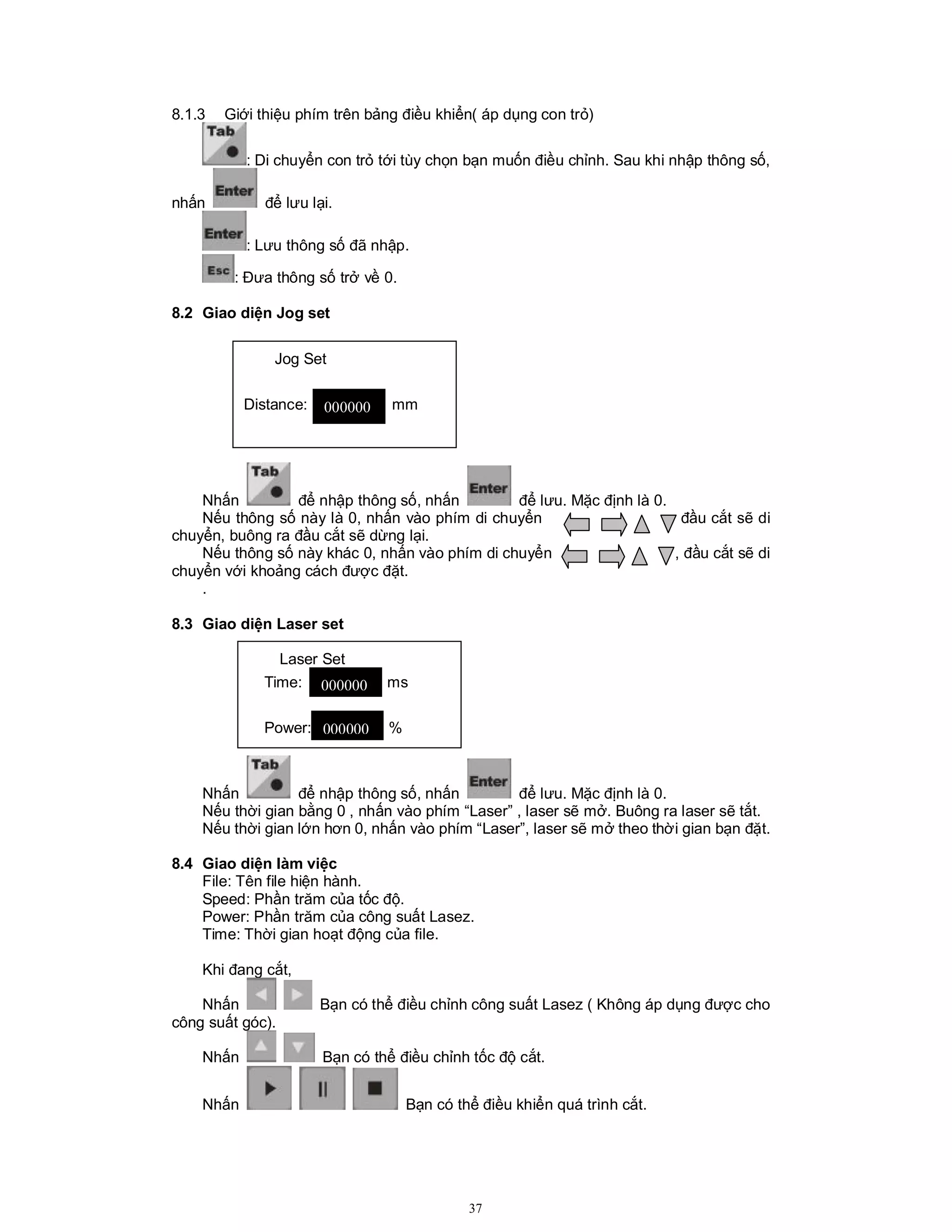 37
8.1.3 Giới thiệu phím trên bảng điều khiển( áp dụng con trỏ)
: Di chuyển con trỏ tới tùy chọn bạn muốn điều chỉnh. Sau khi nhập thông số,
nhấn để lưu lại.
: Lưu thông số đã nhập.
: Đưa thông số trở về 0.
8.2 Giao diện Jog set
Nhấn để nhập thông số, nhấn để lưu. Mặc định là 0.
Nếu thông số này là 0, nhấn vào phím di chuyển đầu cắt sẽ di
chuyển, buông ra đầu cắt sẽ dừng lại.
Nếu thông số này khác 0, nhấn vào phím di chuyển , đầu cắt sẽ di
chuyển với khoảng cách được đặt.
.
8.3 Giao diện Laser set
Nhấn để nhập thông số, nhấn để lưu. Mặc định là 0.
Nếu thời gian bằng 0 , nhấn vào phím “Laser” , laser sẽ mở. Buông ra laser sẽ tắt.
Nếu thời gian lớn hơn 0, nhấn vào phím “Laser”, laser sẽ mở theo thời gian bạn đặt.
8.4 Giao diện làm việc
File: Tên file hiện hành.
Speed: Phần trăm của tốc độ.
Power: Phần trăm của công suất Lasez.
Time: Thời gian hoạt động của file.
Khi đang cắt,
Nhấn Bạn có thể điều chỉnh công suất Lasez ( Không áp dụng được cho
công suất góc).
Nhấn Bạn có thể điều chỉnh tốc độ cắt.
Nhấn Bạn có thể điều khiển quá trình cắt.
Jog Set
Distance: mm
Laser Set
Time: ms
Power: %
000000
000000
000000
 