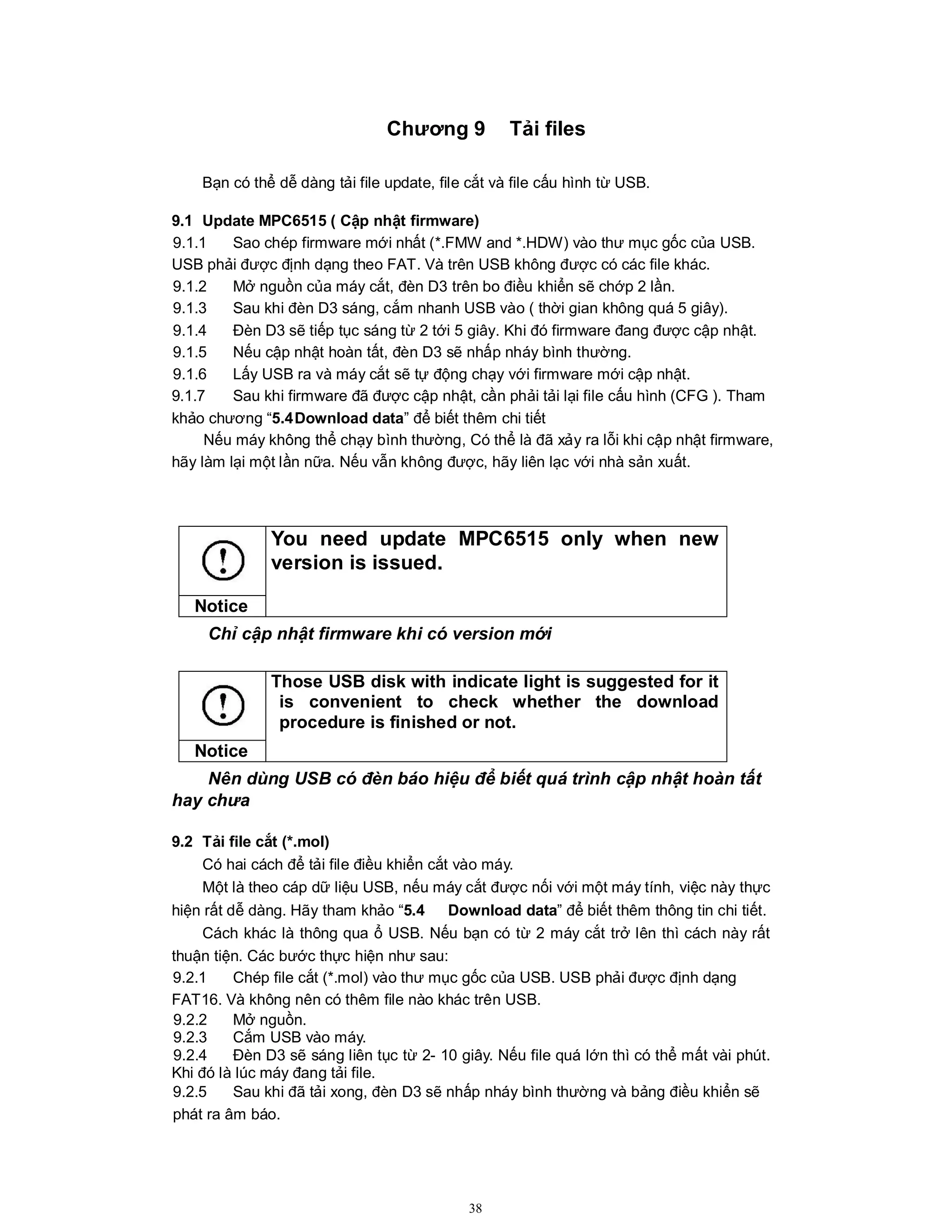 38
Chương 9 Tải files
Bạn có thể dễ dàng tải file update, file cắt và file cấu hình từ USB.
9.1 Update MPC6515 ( Cập nhật firmware)
9.1.1 Sao chép firmware mới nhất (*.FMW and *.HDW) vào thư mục gốc của USB.
USB phải được định dạng theo FAT. Và trên USB không được có các file khác.
9.1.2 Mở nguồn của máy cắt, đèn D3 trên bo điều khiển sẽ chớp 2 lần.
9.1.3 Sau khi đèn D3 sáng, cắm nhanh USB vào ( thời gian không quá 5 giây).
9.1.4 Đèn D3 sẽ tiếp tục sáng từ 2 tới 5 giây. Khi đó firmware đang được cập nhật.
9.1.5 Nếu cập nhật hoàn tất, đèn D3 sẽ nhấp nháy bình thường.
9.1.6 Lấy USB ra và máy cắt sẽ tự động chạy với firmware mới cập nhật.
9.1.7 Sau khi firmware đã được cập nhật, cần phải tải lại file cấu hình (CFG ). Tham
khảo chương “5.4Download data” để biết thêm chi tiết
Nếu máy không thể chạy bình thường, Có thể là đã xảy ra lỗi khi cập nhật firmware,
hãy làm lại một lần nữa. Nếu vẫn không được, hãy liên lạc với nhà sản xuất.
Chỉ cập nhật firmware khi có version mới
Nên dùng USB có đèn báo hiệu để biết quá trình cập nhật hoàn tất
hay chưa
9.2 Tải file cắt (*.mol)
Có hai cách để tải file điều khiển cắt vào máy.
Một là theo cáp dữ liệu USB, nếu máy cắt được nối với một máy tính, việc này thực
hiện rất dễ dàng. Hãy tham khảo “5.4 Download data” để biết thêm thông tin chi tiết.
Cách khác là thông qua ổ USB. Nếu bạn có từ 2 máy cắt trở lên thì cách này rất
thuận tiện. Các bước thực hiện như sau:
9.2.1 Chép file cắt (*.mol) vào thư mục gốc của USB. USB phải được định dạng
FAT16. Và không nên có thêm file nào khác trên USB.
9.2.2 Mở nguồn.
9.2.3 Cắm USB vào máy.
9.2.4 Đèn D3 sẽ sáng liên tục từ 2- 10 giây. Nếu file quá lớn thì có thể mất vài phút.
Khi đó là lúc máy đang tải file.
9.2.5 Sau khi đã tải xong, đèn D3 sẽ nhấp nháy bình thường và bảng điều khiển sẽ
phát ra âm báo.
You need update MPC6515 only when new
version is issued.
Notice
Those USB disk with indicate light is suggested for it
is convenient to check whether the download
procedure is finished or not.
Notice
 