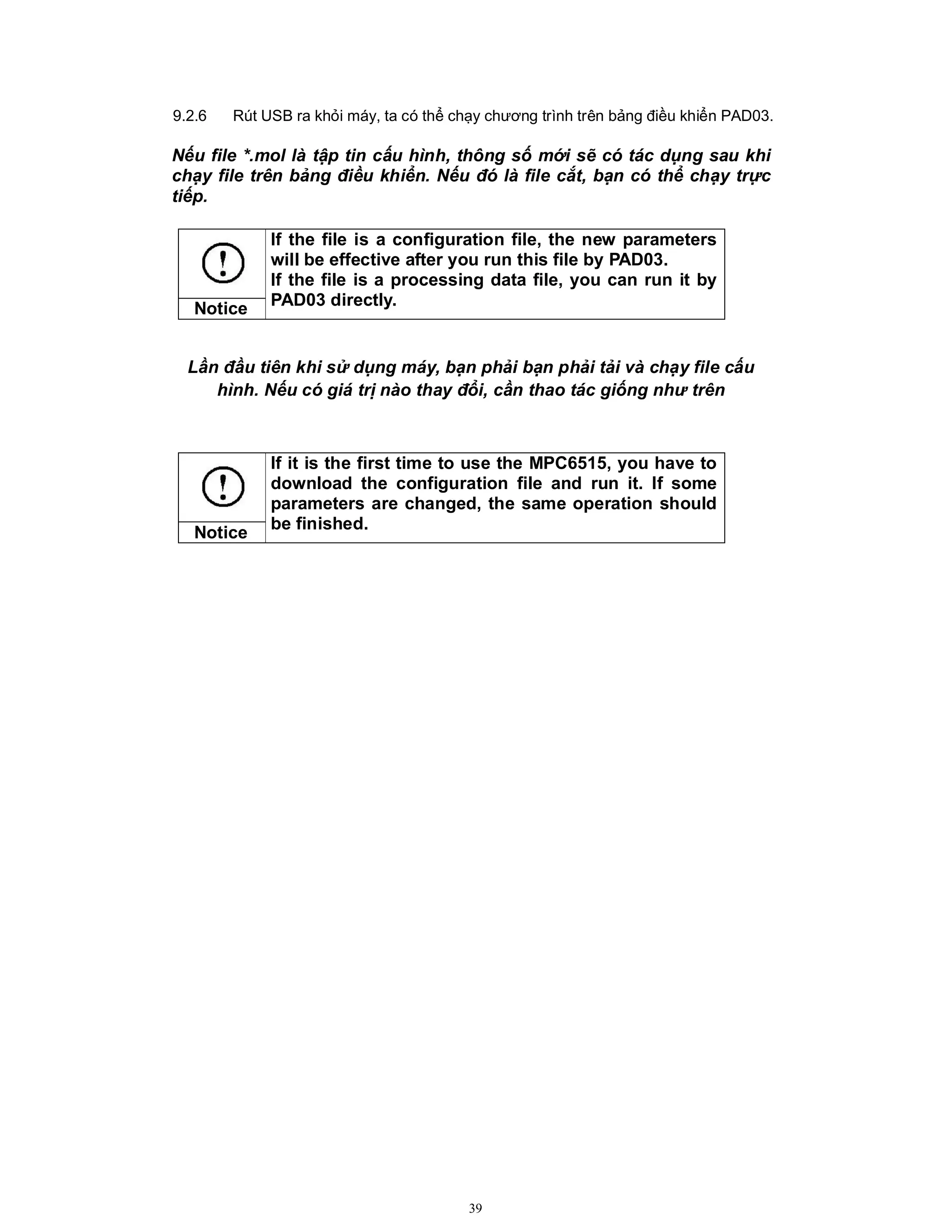 39
9.2.6 Rút USB ra khỏi máy, ta có thể chạy chương trình trên bảng điều khiển PAD03.
Nếu file *.mol là tập tin cấu hình, thông số mới sẽ có tác dụng sau khi
chạy file trên bảng điều khiển. Nếu đó là file cắt, bạn có thể chạy trực
tiếp.
Lần đầu tiên khi sử dụng máy, bạn phải bạn phải tải và chạy file cấu
hình. Nếu có giá trị nào thay đổi, cần thao tác giống như trên
If the file is a configuration file, the new parameters
will be effective after you run this file by PAD03.
If the file is a processing data file, you can run it by
PAD03 directly.
Notice
If it is the first time to use the MPC6515, you have to
download the configuration file and run it. If some
parameters are changed, the same operation should
be finished.
Notice
 