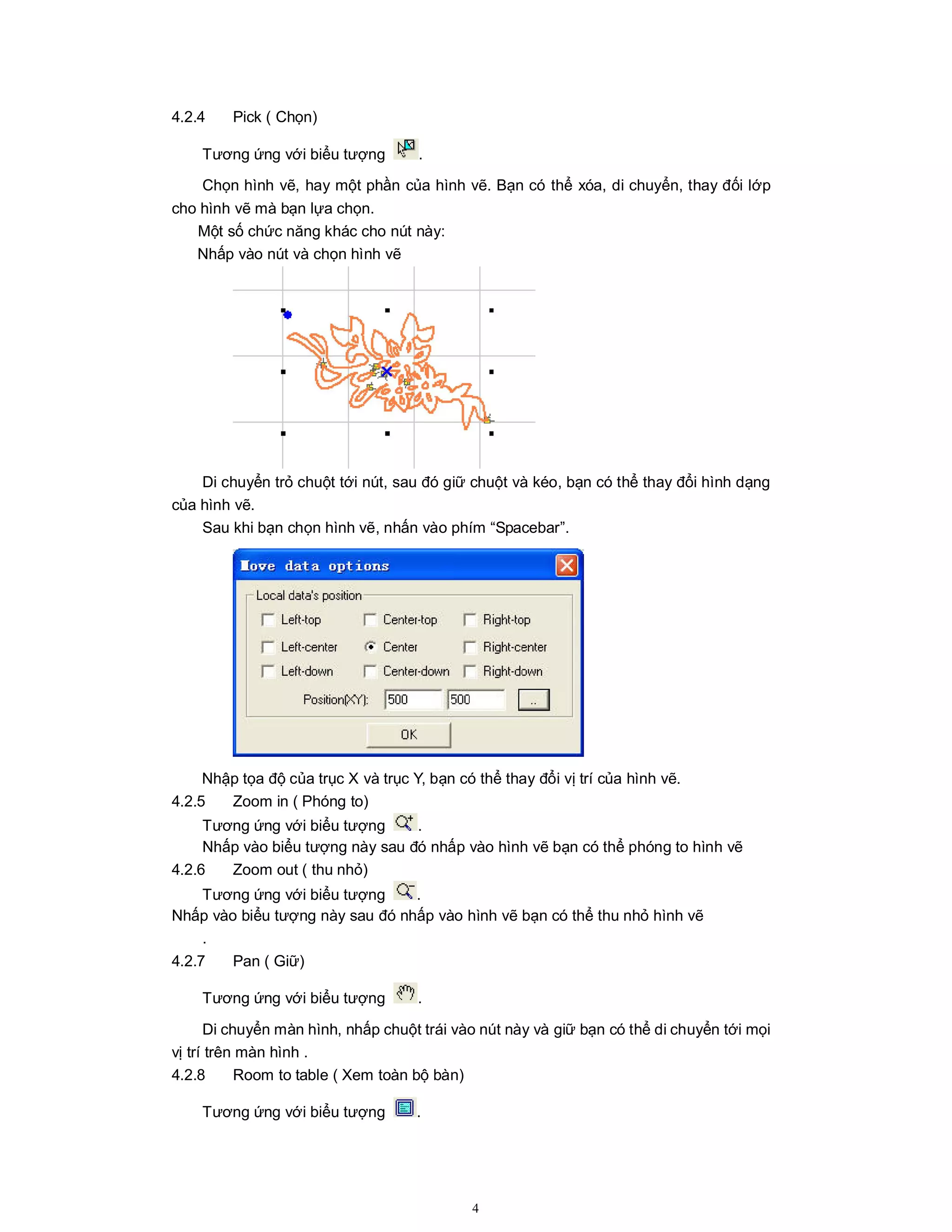 4
4.2.4 Pick ( Chọn)
Tương ứng với biểu tượng .
Chọn hình vẽ, hay một phần của hình vẽ. Bạn có thể xóa, di chuyển, thay đối lớp
cho hình vẽ mà bạn lựa chọn.
Một số chức năng khác cho nút này:
Nhấp vào nút và chọn hình vẽ
Di chuyển trỏ chuột tới nút, sau đó giữ chuột và kéo, bạn có thể thay đổi hình dạng
của hình vẽ.
Sau khi bạn chọn hình vẽ, nhấn vào phím “Spacebar”.
Nhập tọa độ của trục X và trục Y, bạn có thể thay đổi vị trí của hình vẽ.
4.2.5 Zoom in ( Phóng to)
Tương ứng với biểu tượng .
Nhấp vào biểu tượng này sau đó nhấp vào hình vẽ bạn có thể phóng to hình vẽ
4.2.6 Zoom out ( thu nhỏ)
Tương ứng với biểu tượng .
Nhấp vào biểu tượng này sau đó nhấp vào hình vẽ bạn có thể thu nhỏ hình vẽ
.
4.2.7 Pan ( Giữ)
Tương ứng với biểu tượng .
Di chuyển màn hình, nhấp chuột trái vào nút này và giữ bạn có thể di chuyển tới mọi
vị trí trên màn hình .
4.2.8 Room to table ( Xem toàn bộ bàn)
Tương ứng với biểu tượng .
 