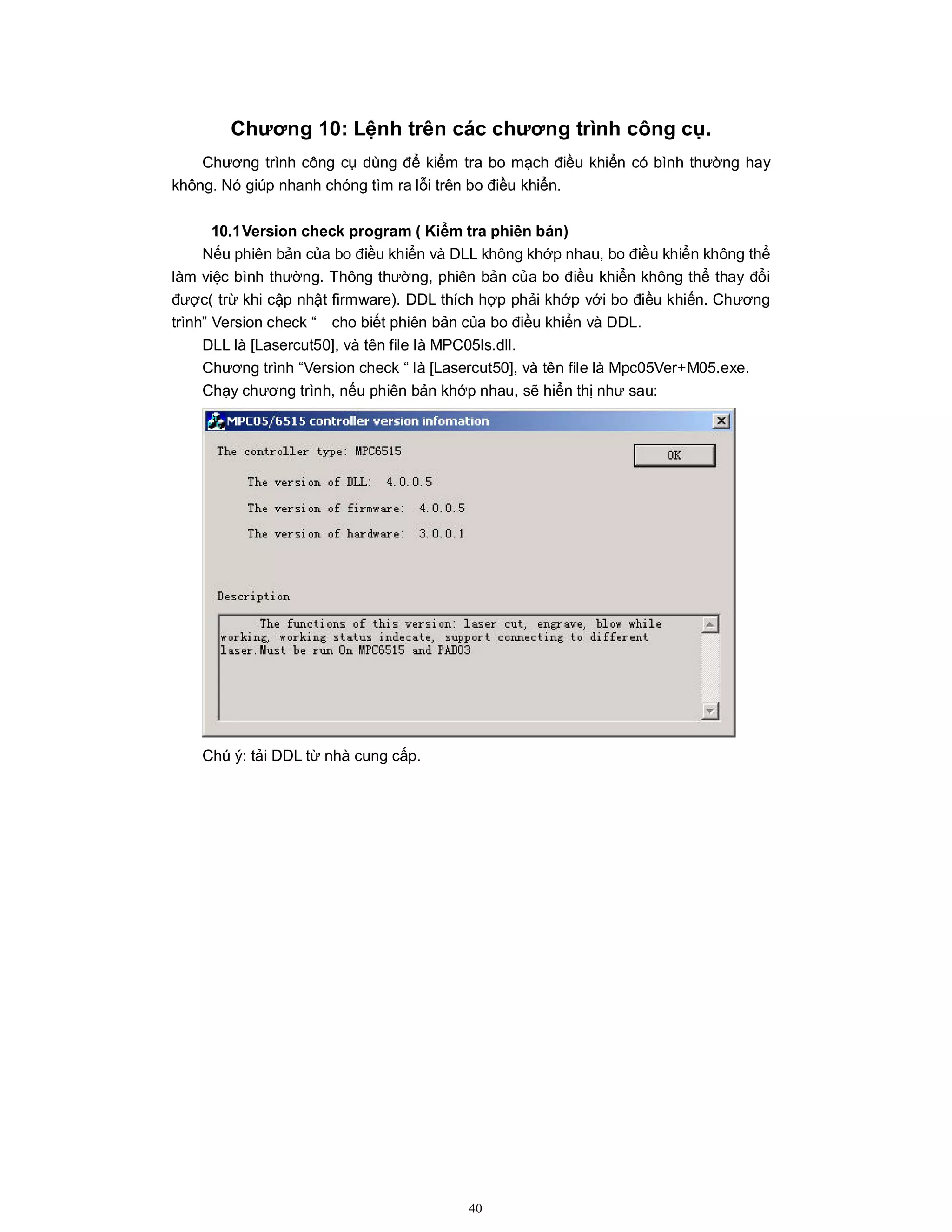 40
Chương 10: Lệnh trên các chương trình công cụ.
Chương trình công cụ dùng để kiểm tra bo mạch điều khiển có bình thường hay
không. Nó giúp nhanh chóng tìm ra lỗi trên bo điều khiển.
10.1Version check program ( Kiểm tra phiên bản)
Nếu phiên bản của bo điều khiển và DLL không khớp nhau, bo điều khiển không thể
làm việc bình thường. Thông thường, phiên bản của bo điều khiển không thể thay đổi
được( trừ khi cập nhật firmware). DDL thích hợp phải khớp với bo điều khiển. Chương
trình” Version check “ cho biết phiên bản của bo điều khiển và DDL.
DLL là [Lasercut50], và tên file là MPC05ls.dll.
Chương trình “Version check “ là [Lasercut50], và tên file là Mpc05Ver+M05.exe.
Chạy chương trình, nếu phiên bản khớp nhau, sẽ hiển thị như sau:
Chú ý: tải DDL từ nhà cung cấp.
 