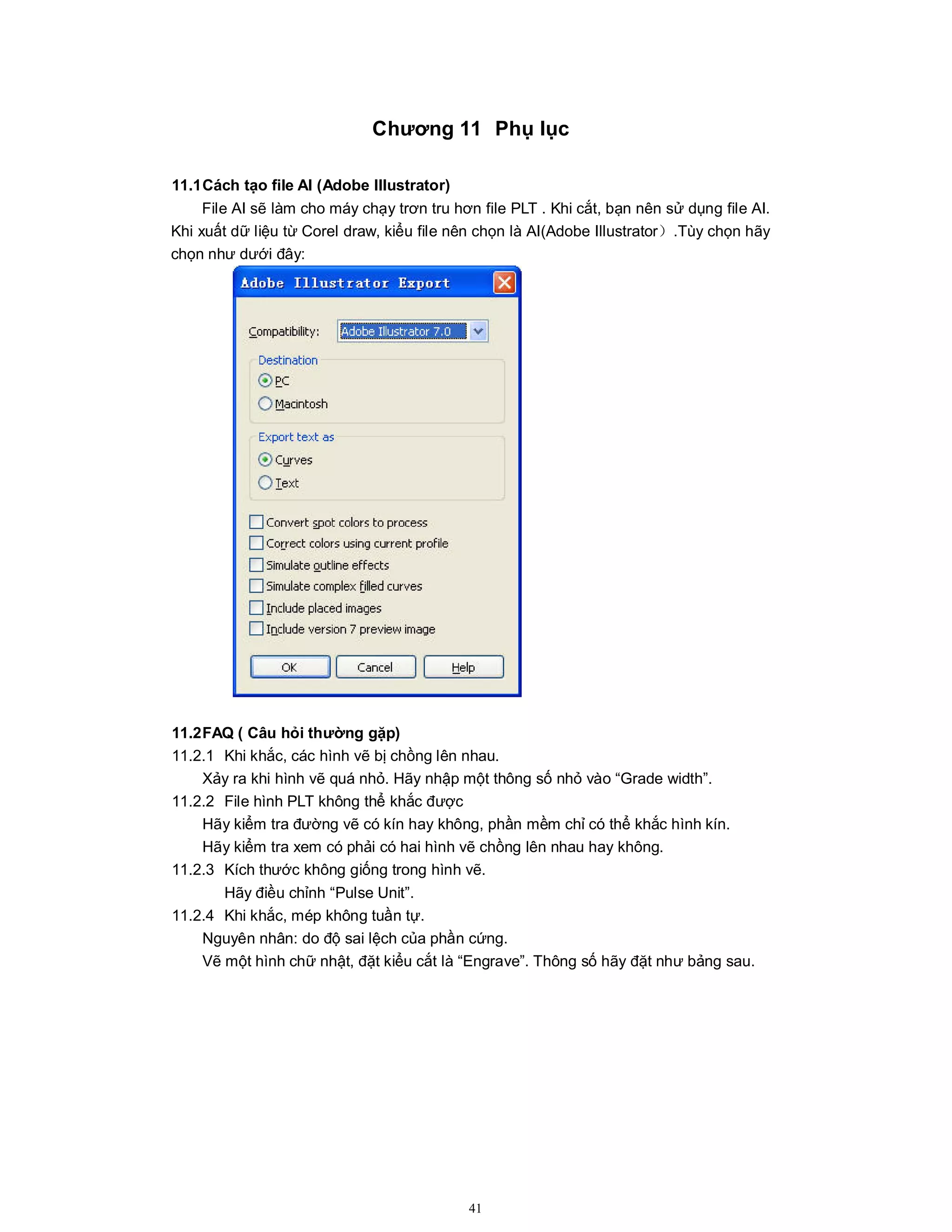 41
Chương 11 Phụ lục
11.1Cách tạo file AI (Adobe Illustrator)
File AI sẽ làm cho máy chạy trơn tru hơn file PLT . Khi cắt, bạn nên sử dụng file AI.
Khi xuất dữ liệu từ Corel draw, kiểu file nên chọn là AI(Adobe Illustrator）.Tùy chọn hãy
chọn như dưới đây:
11.2FAQ ( Câu hỏi thường gặp)
11.2.1 Khi khắc, các hình vẽ bị chồng lên nhau.
Xảy ra khi hình vẽ quá nhỏ. Hãy nhập một thông số nhỏ vào “Grade width”.
11.2.2 File hình PLT không thể khắc được
Hãy kiểm tra đường vẽ có kín hay không, phần mềm chỉ có thể khắc hình kín.
Hãy kiểm tra xem có phải có hai hình vẽ chồng lên nhau hay không.
11.2.3 Kích thước không giống trong hình vẽ.
Hãy điều chỉnh “Pulse Unit”.
11.2.4 Khi khắc, mép không tuần tự.
Nguyên nhân: do độ sai lệch của phần cứng.
Vẽ một hình chữ nhật, đặt kiểu cắt là “Engrave”. Thông số hãy đặt như bảng sau.
 
