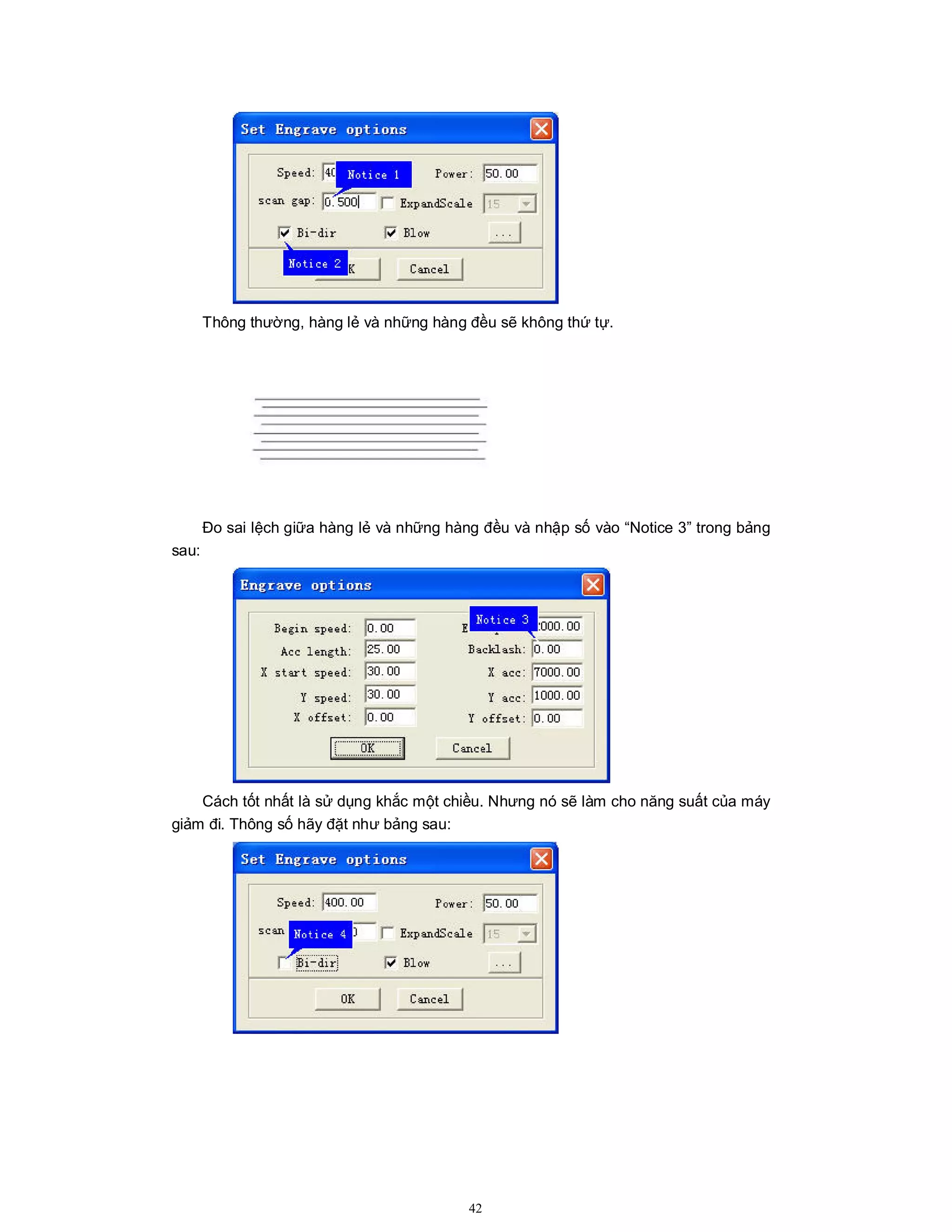 42
Thông thường, hàng lẻ và những hàng đều sẽ không thứ tự.
Đo sai lệch giữa hàng lẻ và những hàng đều và nhập số vào “Notice 3” trong bảng
sau:
Cách tốt nhất là sử dụng khắc một chiều. Nhưng nó sẽ làm cho năng suất của máy
giảm đi. Thông số hãy đặt như bảng sau:
 