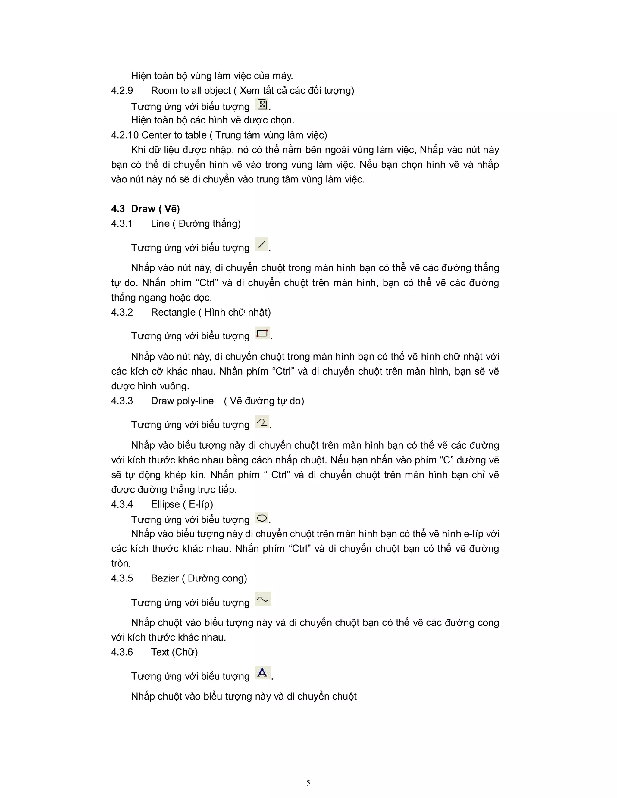 5
Hiện toàn bộ vùng làm việc của máy.
4.2.9 Room to all object ( Xem tất cả các đối tượng)
Tương ứng với biểu tượng .
Hiện toàn bộ các hình vẽ được chọn.
4.2.10 Center to table ( Trung tâm vùng làm việc)
Khi dữ liệu được nhập, nó có thể nằm bên ngoài vùng làm việc, Nhấp vào nút này
bạn có thể di chuyển hình vẽ vào trong vùng làm việc. Nếu bạn chọn hình vẽ và nhấp
vào nút này nó sẽ di chuyển vào trung tâm vùng làm việc.
4.3 Draw ( Vẽ)
4.3.1 Line ( Đường thẳng)
Tương ứng với biểu tượng .
Nhấp vào nút này, di chuyển chuột trong màn hình bạn có thể vẽ các đường thẳng
tự do. Nhấn phím “Ctrl” và di chuyển chuột trên màn hình, bạn có thể vẽ các đường
thẳng ngang hoặc dọc.
4.3.2 Rectangle ( Hình chữ nhật)
Tương ứng với biểu tượng .
Nhấp vào nút này, di chuyển chuột trong màn hình bạn có thể vẽ hình chữ nhật với
các kích cỡ khác nhau. Nhấn phím “Ctrl” và di chuyển chuột trên màn hình, bạn sẽ vẽ
được hình vuông.
4.3.3 Draw poly-line ( Vẽ đường tự do)
Tương ứng với biểu tượng .
Nhấp vào biểu tượng này di chuyển chuột trên màn hình bạn có thể vẽ các đường
với kích thước khác nhau bằng cách nhấp chuột. Nếu bạn nhấn vào phím “C” đường vẽ
sẽ tự động khép kín. Nhấn phím “ Ctrl” và di chuyển chuột trên màn hình bạn chỉ vẽ
được đường thẳng trực tiếp.
4.3.4 Ellipse ( E-líp)
Tương ứng với biểu tượng .
Nhấp vào biểu tượng này di chuyển chuột trên màn hình bạn có thể vẽ hình e-líp với
các kích thước khác nhau. Nhấn phím “Ctrl” và di chuyển chuột bạn có thể vẽ đường
tròn.
4.3.5 Bezier ( Đường cong)
Tương ứng với biểu tượng
Nhấp chuột vào biểu tượng này và di chuyển chuột bạn có thể vẽ các đường cong
với kích thước khác nhau.
4.3.6 Text (Chữ)
Tương ứng với biểu tượng .
Nhấp chuột vào biểu tượng này và di chuyển chuột
 