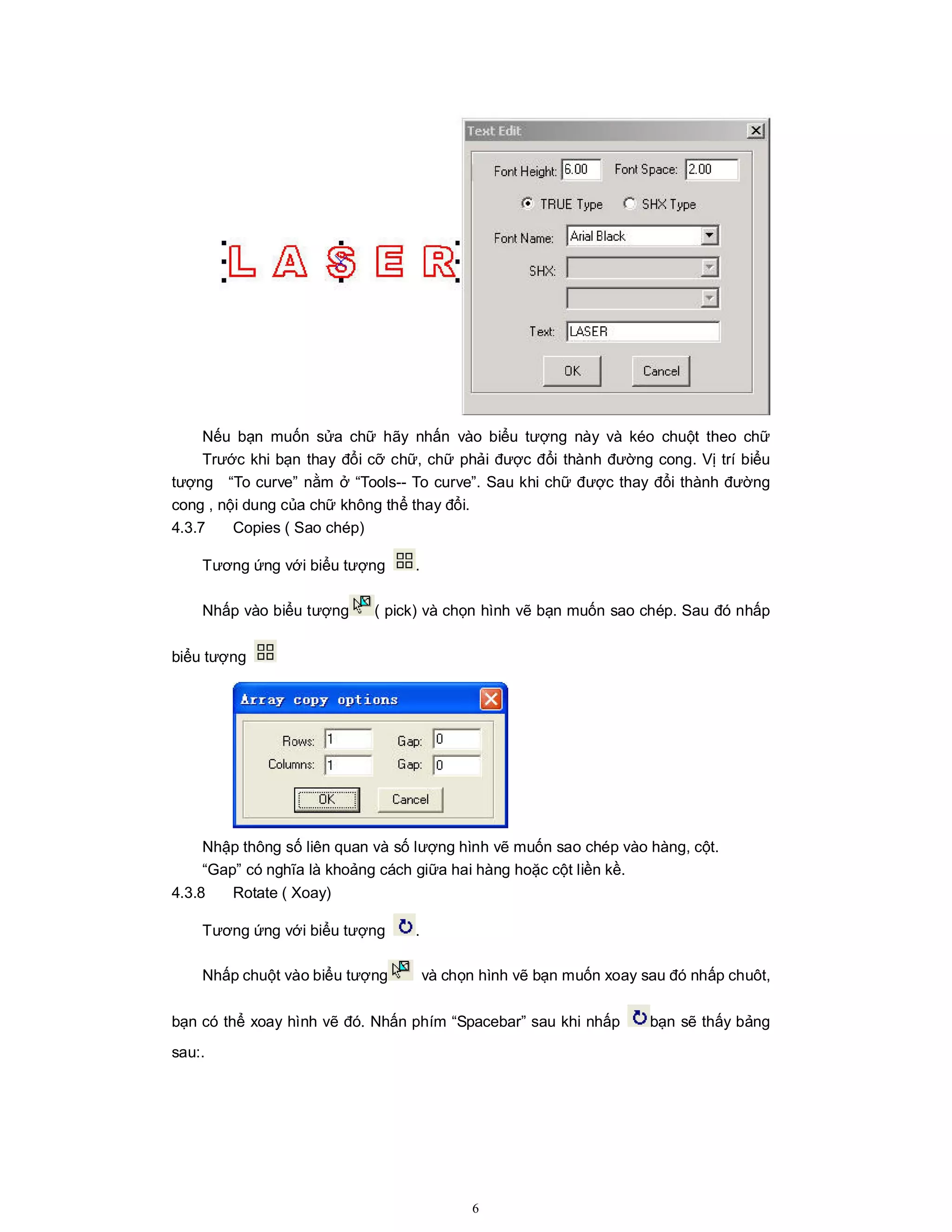 6
Nếu bạn muốn sửa chữ hãy nhấn vào biểu tượng này và kéo chuột theo chữ
Trước khi bạn thay đổi cỡ chữ, chữ phải được đổi thành đường cong. Vị trí biểu
tượng “To curve” nằm ở “Tools-- To curve”. Sau khi chữ được thay đổi thành đường
cong , nội dung của chữ không thể thay đổi.
4.3.7 Copies ( Sao chép)
Tương ứng với biểu tượng .
Nhấp vào biểu tượng ( pick) và chọn hình vẽ bạn muốn sao chép. Sau đó nhấp
biểu tượng
Nhập thông số liên quan và số lượng hình vẽ muốn sao chép vào hàng, cột.
“Gap” có nghĩa là khoảng cách giữa hai hàng hoặc cột liền kề.
4.3.8 Rotate ( Xoay)
Tương ứng với biểu tượng .
Nhấp chuột vào biểu tượng và chọn hình vẽ bạn muốn xoay sau đó nhấp chuôt,
bạn có thể xoay hình vẽ đó. Nhấn phím “Spacebar” sau khi nhấp bạn sẽ thấy bảng
sau:.
 