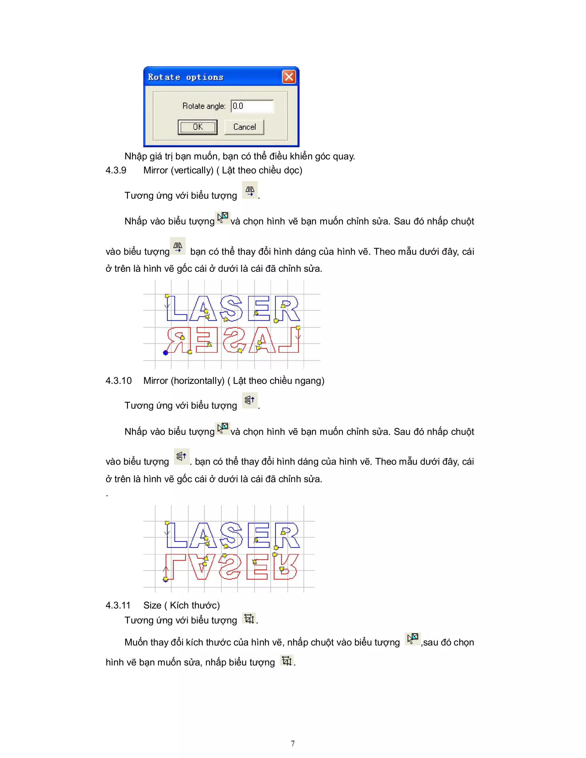 7
Nhập giá trị bạn muốn, bạn có thể điều khiển góc quay.
4.3.9 Mirror (vertically) ( Lật theo chiều dọc)
Tương ứng với biểu tượng .
Nhấp vào biểu tượng và chọn hình vẽ bạn muốn chỉnh sửa. Sau đó nhấp chuột
vào biểu tượng bạn có thể thay đổi hình dáng của hình vẽ. Theo mẫu dưới đây, cái
ở trên là hình vẽ gốc cái ở dưới là cái đã chỉnh sửa.
4.3.10 Mirror (horizontally) ( Lật theo chiều ngang)
Tương ứng với biểu tượng .
Nhấp vào biểu tượng và chọn hình vẽ bạn muốn chỉnh sửa. Sau đó nhấp chuột
vào biểu tượng . bạn có thể thay đổi hình dáng của hình vẽ. Theo mẫu dưới đây, cái
ở trên là hình vẽ gốc cái ở dưới là cái đã chỉnh sửa.
.
4.3.11 Size ( Kích thước)
Tương ứng với biểu tượng .
Muốn thay đổi kích thước của hình vẽ, nhấp chuột vào biểu tượng ,sau đó chọn
hình vẽ bạn muốn sửa, nhấp biểu tượng .
 