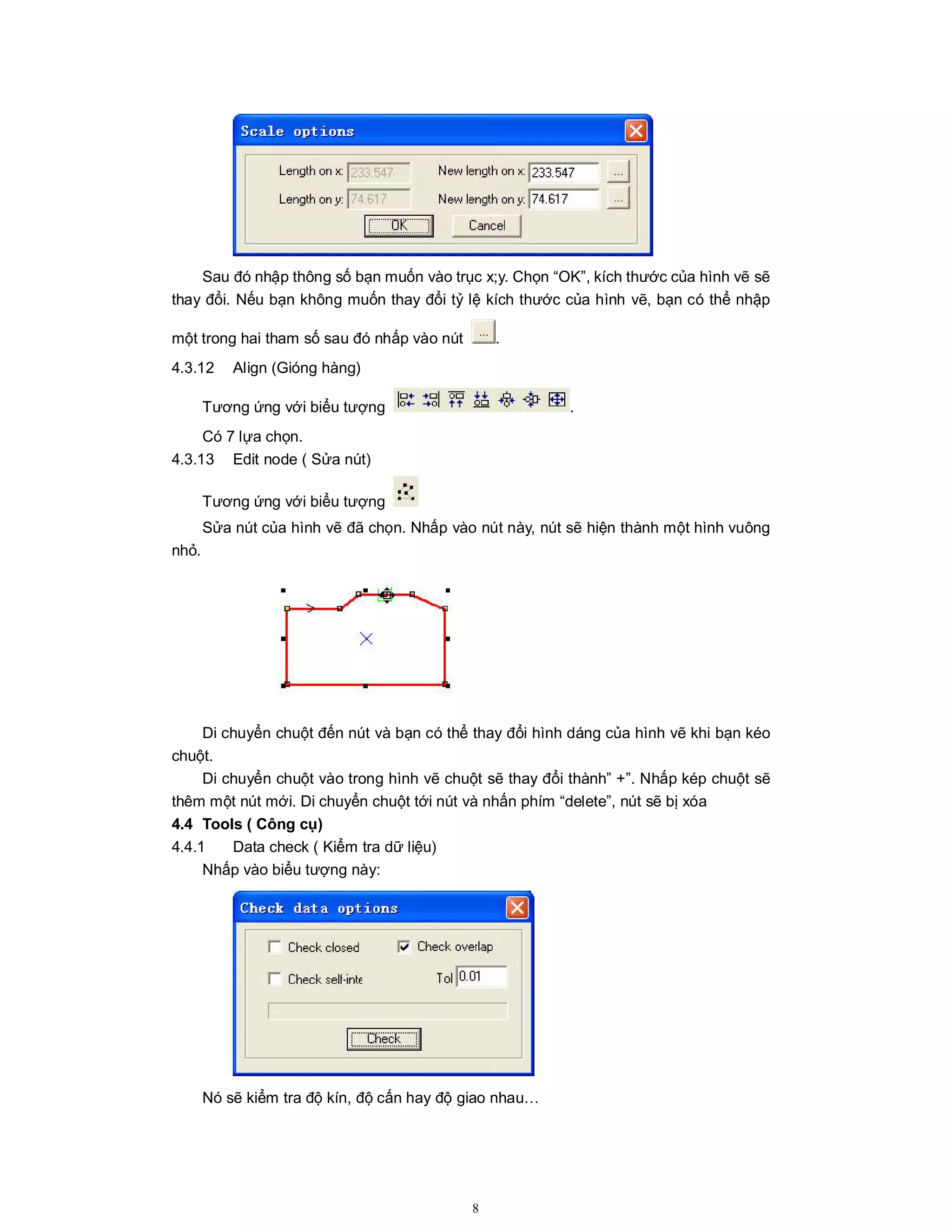 8
Sau đó nhập thông số bạn muốn vào trục x;y. Chọn “OK”, kích thước của hình vẽ sẽ
thay đổi. Nếu bạn không muốn thay đổi tỷ lệ kích thước của hình vẽ, bạn có thể nhập
một trong hai tham số sau đó nhấp vào nút .
4.3.12 Align (Gióng hàng)
Tương ứng với biểu tượng .
Có 7 lựa chọn.
4.3.13 Edit node ( Sửa nút)
Tương ứng với biểu tượng
Sửa nút của hình vẽ đã chọn. Nhấp vào nút này, nút sẽ hiện thành một hình vuông
nhỏ.
Di chuyển chuột đến nút và bạn có thể thay đổi hình dáng của hình vẽ khi bạn kéo
chuột.
Di chuyển chuột vào trong hình vẽ chuột sẽ thay đổi thành” +”. Nhấp kép chuột sẽ
thêm một nút mới. Di chuyển chuột tới nút và nhấn phím “delete”, nút sẽ bị xóa
4.4 Tools ( Công cụ)
4.4.1 Data check ( Kiểm tra dữ liệu)
Nhấp vào biểu tượng này:
Nó sẽ kiểm tra độ kín, độ cấn hay độ giao nhau…
 