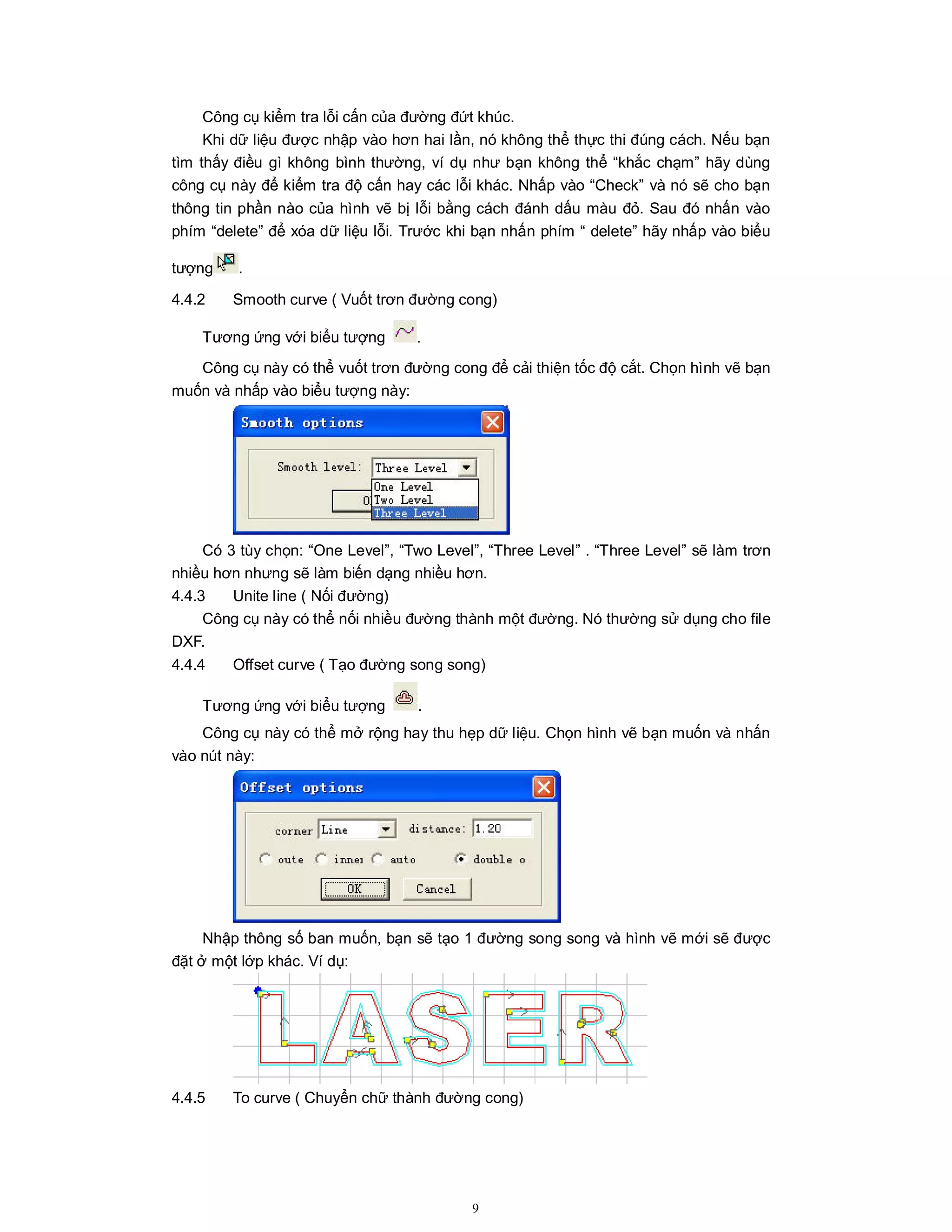 9
Công cụ kiểm tra lỗi cấn của đường đứt khúc.
Khi dữ liệu được nhập vào hơn hai lần, nó không thể thực thi đúng cách. Nếu bạn
tìm thấy điều gì không bình thường, ví dụ như bạn không thể “khắc chạm” hãy dùng
công cụ này để kiểm tra độ cấn hay các lỗi khác. Nhấp vào “Check” và nó sẽ cho bạn
thông tin phần nào của hình vẽ bị lỗi bằng cách đánh dấu màu đỏ. Sau đó nhấn vào
phím “delete” để xóa dữ liệu lỗi. Trước khi bạn nhấn phím “ delete” hãy nhấp vào biểu
tượng .
4.4.2 Smooth curve ( Vuốt trơn đường cong)
Tương ứng với biểu tượng .
Công cụ này có thể vuốt trơn đường cong để cải thiện tốc độ cắt. Chọn hình vẽ bạn
muốn và nhấp vào biểu tượng này:
Có 3 tùy chọn: “One Level”, “Two Level”, “Three Level” . “Three Level” sẽ làm trơn
nhiều hơn nhưng sẽ làm biến dạng nhiều hơn.
4.4.3 Unite line ( Nối đường)
Công cụ này có thể nối nhiều đường thành một đường. Nó thường sử dụng cho file
DXF.
4.4.4 Offset curve ( Tạo đường song song)
Tương ứng với biểu tượng .
Công cụ này có thể mở rộng hay thu hẹp dữ liệu. Chọn hình vẽ bạn muốn và nhấn
vào nút này:
Nhập thông số ban muốn, bạn sẽ tạo 1 đường song song và hình vẽ mới sẽ được
đặt ở một lớp khác. Ví dụ:
4.4.5 To curve ( Chuyển chữ thành đường cong)
 