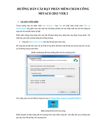 HƯỚNG DẪN CÀI ĐẶT PHẦN MỀM CHẤM CÔNG
MITACO 2012 VER 2
I. CÀI ĐẶT PHẦN MỀM
Trong trường hợp cài phần mềm trên Window 7 hay Vista thì nhấn phải chuột chọn “Run as
Administrator” hay giảm mức bảo mật của hệ thống window về múc thấp nhất sau đó khỏi động lại
máy tính rồi mới tiến hành cài đặt.
Phần mềm không chạy được trên các bản Window tiếng Hoa, tiếng Hàn hay tiếng Trung Quốc. Tốt
nhất nên cài ở bản window tiếng Anh thông thường.
• Chạy file Mitaco 2012 v2.exe trên đĩa CD gửi kèm theo máy.
Khi chạy file cài đặt nên chọn cài vô ổ đĩa D hay đĩa E để tránh mất dữ liệu khi cài lại máy tính và các
sự cố không mong muốn khác.
(Nhấn nút Browse để chọn đường dẫn mới cho chương trình)
VD: ở đây chọn cài vô ổ đĩa D, trong thư mục D:Phan Mem Cham CongMITACO5.2
(Biểu tượng ShorCut khi cài xong)
Nhấn Double vô biểu tường để mở chương trình máy chấm công lên. Lần đầu tiên sẽ có thông báo
yêu cầu chọn file dữ liệu cho chương trình.
 