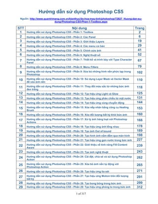 1 of 317
Hướng dẫn sử dụng Photoshop CS5
Nguồn: http://www.quantrimang.com.vn/kienthuc/do-hoa-may-tinh/photoshop/72827_Huong-dan-su-
dung-Photoshop-CS5-Phan-1-Toolbox.aspx
STT Nội dung Trang
1 Hướng dẫn sử dụng Photoshop CS5 - Phần 1: Toolbox 2
2 Hướng dẫn sử dụng Photoshop CS5 - Phần 2: Các Panel 6
3 Hướng dẫn sử dụng Photoshop CS5 - Phần 3: Giới thiệu Layers 19
4 Hướng dẫn sử dụng Photoshop CS5 - Phần 4: Các menu cơ bản 29
5 Hướng dẫn sử dụng Photoshop CS5 - Phần 5: Chỉnh sửa ảnh 41
6 Hướng dẫn sử dụng Photoshop CS5 - Phần 6: Nghệ thuật số 52
7 Hướng dẫn sử dụng Photoshop CS5 - Phần 7: Thiết kế và trình bày với Type Character
Panel
67
8 Hướng dẫn sử dụng Photoshop CS5 - Phần 8: Menu Filters 79
9 Hướng dẫn sử dụng Photoshop CS5 - Phần 9: Xóa bỏ những hình nền phức tạp trong
Photoshop
102
10 Hướng dẫn sử dụng Photoshop CS5 - Phần 10: Sử dụng Layer Mask và Vector Mask
để xóa ảnh nền
110
11 Hướng dẫn sử dụng Photoshop CS5 - Phần 11: Thay đổi màu sắc từ những bức ảnh
đen trắng
118
12 Hướng dẫn sử dụng Photoshop CS5 - Phần 12: Tạo hiệu ứng Light và Glow 125
13 Hướng dẫn sử dụng Photoshop CS5 - Phần 13: Tạo hiệu ứng phản chiếu từ mặt nước 131
14 Hướng dẫn sử dụng Photoshop CS5 - Phần 14: Tạo hiệu ứng vùng chuyển động 144
15 Hướng dẫn sử dụng Photoshop CS5 - Phần 15: Xóa nếp nhăn bằng công cụ Healing
Brush
153
16 Hướng dẫn sử dụng Photoshop CS5 - Phần 16: Xóa đối tượng bất kỳ khỏi bức ảnh 160
17 Hướng dẫn sử dụng Photoshop CS5 - Phần 17: Xử lý ảnh hàng loạt với Photoshop
Actions
166
18 Hướng dẫn sử dụng Photoshop CS5 - Phần 18: Tạo hiệu ứng ảnh lồng nhau 178
19 Hướng dẫn sử dụng Photoshop CS5 - Phần 19: Tạo ảnh Out of bound 189
20 Hướng dẫn sử dụng Photoshop CS5 - Phần 20: Tạo hình ảnh nắm đấm qua màn hình 198
21 Hướng dẫn sử dụng Photoshop CS5 - Phần 21: Tạo hiệu ứng gợn nước trong bức ảnh 227
22 Hướng dẫn sử dụng Photoshop CS5 - Phần 22: Giới thiệu về tính năng Fill Content
Aware
239
23 Hướng dẫn sử dụng Photoshop CS5 - Phần 23: Tạo ảnh nghệ thuật 243
24 Hướng dẫn sử dụng Photoshop CS5 - Phần 24: Cài đặt, chia sẻ và sử dụng Photoshop
Action
262
25 Hướng dẫn sử dụng Photoshop CS5 - Phần 25: Xóa bỏ ảnh nền tự động với
Photoshop Action
265
26 Hướng dẫn sử dụng Photoshop CS5 - Phần 26: Tạo hiệu ứng tia sét 271
27 Hướng dẫn sử dụng Photoshop CS5 - Phần 27: Tạo hiệu ứng Motion trên đối tượng
bất kỳ
291
28 Hướng dẫn sử dụng Photoshop CS5 - Phần 28: Tạo bong bóng trong bức ảnh 299
29 Hướng dẫn sử dụng Photoshop CS5 - Phần 29: Tạo hiệu ứng phóng to trong bức ảnh 312
 
