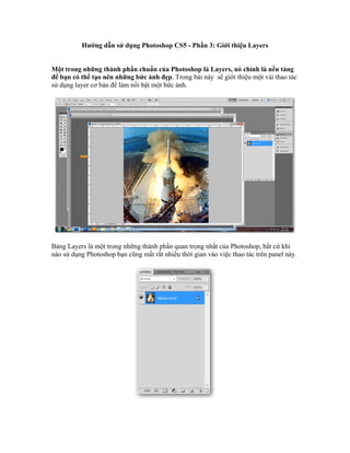 Hướng dẫn sử dụng Photoshop CS5 - Phần 3: Giới thiệu Layers


Một trong những thành phần chuẩn của Photoshop là Layers, nó chính là nền tảng
để bạn có thể tạo nên những bức ảnh đẹp. Trong bài này sẽ giới thiệu một vài thao tác
sử dụng layer cơ bản để làm nổi bật một bức ảnh.




Bảng Layers là một trong những thành phần quan trọng nhất của Photoshop, bất cứ khi
nào sử dụng Photoshop bạn cũng mất rất nhiều thời gian vào việc thao tác trên panel này.
 