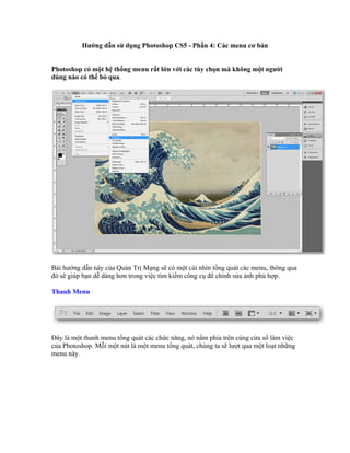 Hướng dẫn sử dụng Photoshop CS5 - Phần 4: Các menu cơ bản


Photoshop có một hệ thống menu rất lớn với các tùy chọn mà không một người
dùng nào có thể bỏ qua.




Bài hướng dẫn này của Quản Trị Mạng sẽ có một cái nhìn tổng quát các menu, thông qua
đó sẽ giúp bạn dễ dàng hơn trong việc tìm kiếm công cụ để chỉnh sửa ảnh phù hợp.

Thanh Menu




Đây là một thanh menu tổng quát các chức năng, nó nằm phía trên cùng cửa sổ làm việc
của Photoshop. Mỗi một nút là một menu tổng quát, chúng ta sẽ lượt qua một loạt những
menu này.
 