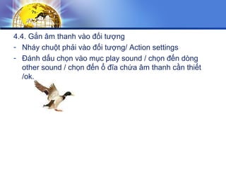 4.4. Gắn âm thanh vào đối tượng
- Nháy chuột phải vào đối tượng/ Action settings
- Đánh dấu chọn vào mục play sound / chọn đến dòng
other sound / chọn đến ổ đĩa chứa âm thanh cần thiết
/ok.
 