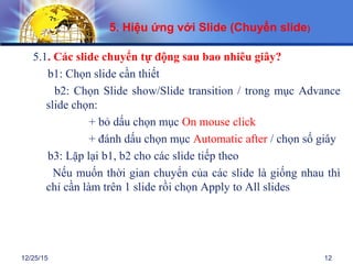12/25/15 12
5.1. Các slide chuyển tự động sau bao nhiêu giây?
b1: Chọn slide cần thiết
b2: Chọn Slide show/Slide transition / trong mục Advance
slide chọn:
+ bỏ dấu chọn mục On mouse click
+ đánh dấu chọn mục Automatic after / chọn số giây
b3: Lặp lại b1, b2 cho các slide tiếp theo
Nếu muốn thời gian chuyển của các slide là giống nhau thì
chỉ cần làm trên 1 slide rồi chọn Apply to All slides
5. Hiệu ứng với Slide (Chuyển slide)
 