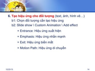 12/25/15 14
6. Tạo hiệu ứng cho đối tượng (text, ảnh, hình vẽ…)
b1: Chọn đối tượng cần tạo hiệu ứng
b2: Slide show  Custom Animation  Add effect
+ Entrance: Hiệu ứng xuất hiện
+ Emphasis: Hiệu ứng nhấn mạnh
+ Exit: Hiệu ứng biến mất
+ Motion Path: Hiệu ứng di chuyển
 