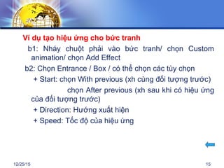 12/25/15 15
Ví dụ tạo hiệu ứng cho bức tranh
b1: Nháy chuột phải vào bức tranh/ chọn Custom
animation/ chọn Add Effect
b2: Chọn Entrance / Box / có thể chọn các tùy chọn
+ Start: chọn With previous (xh cùng đối tượng trước)
chọn After previous (xh sau khi có hiệu ứng
của đối tượng trước)
+ Direction: Hướng xuất hiện
+ Speed: Tốc độ của hiệu ứng
 