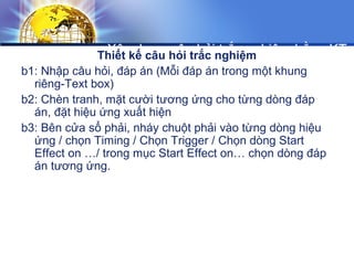 Xây dựng câu hỏi trắc nghiệm bằng KT
Trigger
Thiết kế câu hỏi trắc nghiệm
b1: Nhập câu hỏi, đáp án (Mỗi đáp án trong một khung
riêng-Text box)
b2: Chèn tranh, mặt cười tương ứng cho từng dòng đáp
án, đặt hiệu ứng xuất hiện
b3: Bên cửa sổ phải, nháy chuột phải vào từng dòng hiệu
ứng / chọn Timing / Chọn Trigger / Chọn dòng Start
Effect on …/ trong mục Start Effect on… chọn dòng đáp
án tương ứng.
 