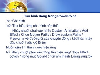 Tạo hình động trong PowerPoint
b1: Cắt hình
b2: Tạo hiệu ứng cho hình cần thiết
Nháy chuột phải vào hình/ Custom Animation / Add
Effect / Chọn Motion Paths / Draw custom Paths /
Freeform/ vẽ đường đi của chuyển động / kết thúc nháy
đúp chuột hoặc gõ Enter
Muốn gắn âm thanh vào hiệu ứng
b3. Nháy chuột phải vào dòng tên hiệu ứng/ chọn Effect
option / trong mục Sound chọn âm thanh tương ứng /ok
 