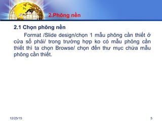 12/25/15 5
2.1 Chọn phông nền
Format /Slide design/chọn 1 mẫu phông cần thiết ở
cửa sổ phải/ trong trường hợp ko có mẫu phông cần
thiết thì ta chọn Browse/ chọn đến thư mục chứa mẫu
phông cần thiết.
2.Phông nền
 