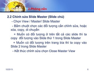 12/25/15 6
2.2 Chỉnh sửa Slide Master (Slide chủ)
- Chọn View / Master/ Slide Master
- Bấm chuột chọn các đối tượng cần chỉnh sửa, hoặc
xóa, copy, di chuyển
+ Muốn có đối tượng ở trên tất cả các slide thì ta
copy đối tượng vào Slide thứ 1 trong Slide Master
+ Muốn có đối tượng trên trang bìa thì ta copy vào
Slide 2 trong Slide Master
- Kết thúc chỉnh sửa chọn Close Master View
2.Phông nền
 