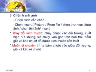 12/25/15 7
3. Chèn tranh ảnh
- Chọn slide cần chèn
- Chọn Insert / Picture / From file / chọn thư mục chứa
ảnh / chọn tên ảnh/ Insert
* Thay đổi kích thước: nháy chuột vào đối tượng, xuất
hiện nút khung, trỏ chuột vào góc trên bên trái, bấm
giữ và kéo chuột để được kích thước cần thiết
* Muốn di chuyển thì ta bấm chuột vào giữa đối tượng,
giữ và kéo rê chuột.
 