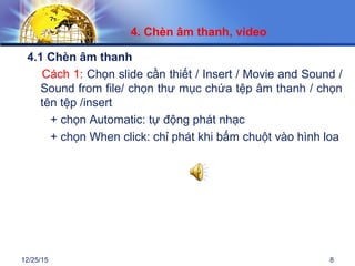 12/25/15 8
4.1 Chèn âm thanh
Cách 1: Chọn slide cần thiết / Insert / Movie and Sound /
Sound from file/ chọn thư mục chứa tệp âm thanh / chọn
tên tệp /insert
+ chọn Automatic: tự động phát nhạc
+ chọn When click: chỉ phát khi bấm chuột vào hình loa
4. Chèn âm thanh, video
 