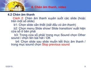 12/25/15 9
4.2 Chèn âm thanh
Cách 2: Chèn âm thanh xuyên suốt các slide (hoặc
trên một số slide)
b1: Chọn slide cần thiết (bắt đầu có âm thanh)
b2: Chọn menu Slide show/ Slide transition/ xuất hiện
cửa sổ ở bên phải
b3: Trong cửa sổ phải/ trong mục Sound chọn Other
sound / chọn tên bài hát / OK
b4: Chọn slide sau slide muốn kết thúc âm thanh /
trong mục sound chọn Stop previous sound
4. Chèn âm thanh, video
 