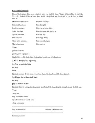 12
C¸c h m sè (function)
H m sè th−êng ®−îc dïng trong biÓu thøc (exp) cña c©u lÖnh Stata. NÕu coi Y l mét h m sè cña f(X1,
X2,…, Xn) th× lÖnh vÒ h m sè trong Stata sÏ tÝnh gi¸ trÞ cña Y nÕu cho c¸c gi¸ trÞ cña Xi. Stata cã 8 lo¹i
h m sè:
Mathematical functions
Statistical functions
Random numbers
String functions
Special functions
Date functions
Time-series functions
Matrix functions
C¸c h m to¸n häc
H m thèng kª
H m cho sè ngÉu nhiªn
H m liªn quan ®Õn dÉy ký tù
H m ®Æc biÖt
H m ng y th¸ng
H m chuçi thêi gian
H m ma trËn
VÝ dô:
gen absx=abs(x)
gen log_exp=log(rlpcex1)
C¸c ký hiÖu cô thÓ vÒ c¸c h m sè n y cã thÓ xem ë môc help functions.
3. M« t¶ d÷ liÖu (Data reporting)
3.1. Xo¸ bé nhí cña Stata
Có ph¸p:
clear
LÖnh n y xo¸ c¸c d÷ liÖu trong bé nhí cña Stata, b¾t ®Çu cho mét file l m viÖc míi.
3.2. H−íng dÉn sö dông lÖnh Stata
Có ph¸p:
help <C©u lÖnh Stata>
LÖnh n y hiÓn thÞ h−íng dÉn sö dông c¸c lÖnh Stata, lÖnh Stata cÇn ph¶i ®−îc gâ ®Çy ®ñ v chÝnh x¸c.
VÝ dô:
. help sum
help for sum not found
try help contents or search sum
. help summarize
-----------------------------------------------------------------------------------------
help for summarize (manual: [R] summarize)
-----------------------------------------------------------------------------------------
Summary statistics
 
