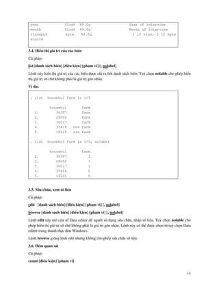 14
year float %9.0g Year of interview
month float %9.0g Month of interview
vlssmphs byte %8.0g 1 if vlss, 2 if mphs
source
3.4. HiÓn thÞ gi¸ trÞ cña c¸c biÕn
Có ph¸p:
list [danh s¸ch biÕn] [®iÒu kiÖn] [ph¹m vi] [, nolabel]
LÖnh n y hiÓn thÞ gi¸ trÞ cña c¸c biÕn ®−îc chØ ra bëi danh s¸ch biÕn. Tuú chän nolable cho phÐp hiÓn
thÞ gi¸ trÞ sè chø kh«ng ph¶i l gi¸ trÞ g¸n nh n.
VÝ dô:
. list househol farm in 1/5
househol farm
1. 36307 farm
2. 28002 farm
3. 36017 farm
4. 32418 non farm
5. 15215 non farm
. list househol farm in 1/5, nolabel
househol farm
1. 36307 1
2. 28002 1
3. 36017 1
4. 32418 0
5. 15215 0
3.5. Söa ch÷a, xem sè liÖu
Có ph¸p:
edit [danh s¸ch biÕn] [®iÒu kiÖn] [ph¹m vi] [, nolabel]
browse [danh s¸ch biÕn] [®iÒu kiÖn] [ph¹m vi] [, nolabel]
LÖnh edit n y më cöa sæ Data editor ®Ó ng−êi sö dông söa ch÷a, nhËp sè liÖu. Tuú chän nolable cho
phÐp hiÓn thÞ gi¸ trÞ sè chø kh«ng ph¶i l gi¸ trÞ g¸n nh n. LÖnh n y cã thÓ ®−îc chän tõ tuú chän Data
editor trong thanh thùc ®¬n Windows.
LÖnh browse gièng lÖnh edit nh−ng kh«ng cho phÐp söa ch÷a sè liÖu.
3.6. §Õm quan s¸t
Có ph¸p:
count [®iÒu kiÖn] [ph¹m vi]
 