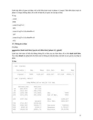 15
LÖnh n y ®Õm sè quan s¸t ®−îc chØ ra bëi ®iÒu kiÖn (exp) v ph¹m vi (range). NÕu ®iÒu kiÖn (exp) v
ph¹m vi (range) kh«ng ®−îc chØ ra th× sÏ hiÖn thÞ sè quan s¸t cña tÖp sè liÖu.
VÝ dô:
. count
5999
. count if reg7==1
859
. count if reg7==1 & urban98==1
187
. count if reg7==1 & urban98==0
672
3.7. Thèng kª c¬ b¶n
Có ph¸p:
summarize [danh s¸ch biÕn] [quyÒn sè] [®iÒu kiÖn] [ph¹m vi] [, detail]
LÖnh n y tÝnh to¸n v hiÓn thÞ nh÷ng thèng kª c¬ b¶n cña c¸c biÕn ®−îc chØ ra bëi danh s¸ch biÕn.
Tuú chän detail cho phÐp hiÓn thÞ thªm mét sè thèng kª nh− ®é nhän, ®é lÖnh v c¸c gi¸ trÞ cña thËp vÞ
ph©n.
VÝ dô:
. sum rlpcex1
Variable | Obs Mean Std. Dev. Min Max
-------------+-----------------------------------------------------
rlpcex1 | 5999 3188.667 2692.567 357.318 45801.71
. sum rlpcex1, detail
comp.M&Reg price adj.pc tot exp
-------------------------------------------------------------
Percentiles Smallest
1% 682.9575 357.318
5% 1012.433 366.2792
10% 1238.088 376.9805 Obs 5999
25% 1671.054 381.3502 Sum of Wgt. 5999
50% 2397.042 Mean 3188.667
Largest Std. Dev. 2692.567
75% 3711.917 26944.64
90% 5940.803 30624.77 Variance 7249918
95% 8045.32 31066.5 Skewness 3.791027
99% 14163.04 45801.71 Kurtosis 29.21398
 